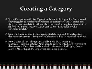 Creating a CategorySome Categories will Die. Cigarettes, Instant photography. Can you sell chewing gum as Marlboro or Polaroid as computers. Weak brand can shift, but not worth it, it will only be cheaper. A strong brand cannot be shifted to a new category – Xerox computers, Tanqueray Vodka. Dinosaurs did die.Save the brand or save the company. Kodak, Polaroid. Brand are just the means to an end – Sony means electronic, Kodak means film photoNew brands almost always beat old brands. Nokia won, not motorola, Ericsson or Sony. New brands must be intoduced to preempt the category, if not then old brand will take over – Bud Light, Coors Light n Miller Light. Major players have deep pockets.