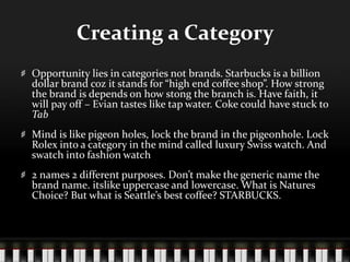 Creating a CategoryOpportunity lies in categories not brands. Starbucks is a billion dollar brand coz it stands for “high end coffee shop”. How strong the brand is depends on how stong the branch is. Have faith, it will pay off – Evian tastes like tap water. Coke could have stuck to TabMind is like pigeon holes, lock the brand in the pigeonhole. Lock Rolex into a category in the mind called luxury Swiss watch. And swatch into fashion watch2 names 2 different purposes. Don’t make the generic name the brand name. itslike uppercase and lowercase. What is Natures Choice? But what is Seattle’s best coffee? STARBUCKS.