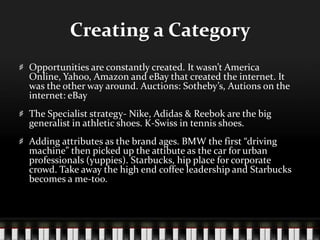 Creating a CategoryOpportunities are constantly created. It wasn’t America Online, Yahoo, Amazon and eBay that created the internet. It was the other way around. Auctions: Sotheby’s, Autions on the internet: eBayThe Specialist strategy- Nike, Adidas & Reebok are the big generalist in athletic shoes. K-Swiss in tennis shoes. Adding attributes as the brand ages. BMW the first “driving machine” then picked up the attibute as the car for urban professionals (yuppies). Starbucks, hip place for corporate crowd. Take away the high end coffee leadership and Starbucks becomes a me-too.