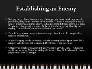 Establishing an EnemySolving the problem is not enough. Most people don’t think in terms of problems, they think in terms of categories. “ I need a better job, a better house, a better car, higher salary”, What problem did the automobile serve? People were happy with horses. At the point of divergence identify the enemy. The enemy of the automobile was the horse.Establishing a New category is not enough. Attack the old category like fashion or clothing.A new category needs an enemy. Whisky’s enemy White Sprit. How did it happen Whisky was old fashioned. Diet Coke, email/fax/telexCategory competition: Aspirin 1899/Tylenol 1955/Advil 1984 – Advanced medicine for pain. NutraSweet/Equal/Sweet N Low/Splenda- made from sugar so it tastes like sugar