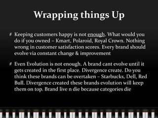 Wrapping things UpKeeping customers happy is not enough. What would you do if you owned – Kmart, Polaroid, Royal Crown. Nothing wrong in customer satisfaction scores. Every brand should evolve via constant change & improvementEven Evolution is not enough. A brand cant evolve until it gets created in the first place. Divergence create. Do you think these brands can be overtaken – Starbucks, Dell, Red Bull. Divergence created these brands evolution will keep them on top. Brand live n die because categories die