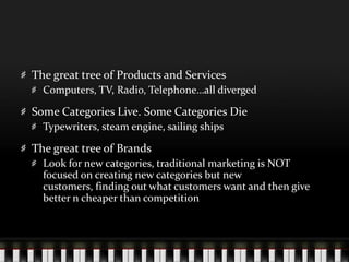 The great tree of Products and ServicesComputers, TV, Radio, Telephone…all divergedSome Categories Live. Some Categories DieTypewriters, steam engine, sailing shipsThe great tree of BrandsLook for new categories, traditional marketing is NOT focused on creating new categories but new customers, finding out what customers want and then give better n cheaper than competition