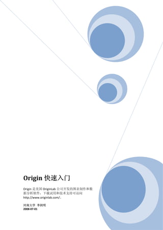 Origin 快速入门 
 
Origin 是美国 OriginLab 公司开发的图表制作和数
据分析软件，下载试用和技术支持可访问
http://www.originlab.com/。 
 
河南大学  李润明 
2008‐07‐01 
 
 