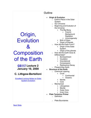 Outline
                                       •   Origin & Evolution
                                              o Earth's Place in the Solar
                                                  System
                                              o Our Universe
                                              o Beginning and Evolution of
                                                  the Universe
                                                       The Big Bang
                                                              Cosmic

   Origin,                                                       Background
                                                                 Radiation
                                                              Inhomogeneity

 Evolution                                             Birth of Stars
                                                       Origin of Planets
                                              o How did the Earth Form?

      &                                                Origin of the Solar
                                                         System
                                                       Origin of the planets

Composition                                   o How did the Earth Grow &
                                                  Differentiate?
                                                       Bombardment

of the Earth                                           Insulation
                                                       Gravitational
                                                         Compression
                                                       Radioactive Decay
    GS117 Lecture 2                           o Present-Day Earth
    January 10, 2000                   •   Structure of the Earth
                                              o Chemical Layering
 C. Lithgow-Bertelloni                                 Crust
                                                              Continental
                                                              Oceanic
  Excellent Lecture Notes on Solar
                                                       Mantle
         System Evolution
                                                       Core
                                              o Mechanical
                                                       Lithosphere
                                                       Mantle
                                                       Outer Core
                                                       Inner Core
                                       •   Plate Tectonics Primer
                                              o Definition

                                              o   Plate Boundaries

Next Slide
 