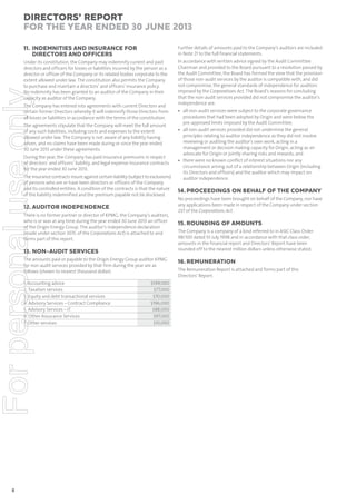 Directors’ Report
for the year ended 30 June 2013
Further details of amounts paid to the Company’s auditors are included
in Note 21 to the full financial statements.

Under its constitution, the Company may indemnify current and past
directors and officers for losses or liabilities incurred by the person as a
director or officer of the Company or its related bodies corporate to the
extent allowed under law. The constitution also permits the Company
to purchase and maintain a directors’ and officers’ insurance policy.
No indemnity has been granted to an auditor of the Company in their
capacity as auditor of the Company.

In accordance with written advice signed by the Audit Committee
Chairman and provided to the Board pursuant to a resolution passed by
the Audit Committee, the Board has formed the view that the provision
of those non-audit services by the auditor is compatible with, and did
not compromise, the general standards of independence for auditors
imposed by the Corporations Act. The Board’s reasons for concluding
that the non-audit services provided did not compromise the auditor’s
independence are:

For personal use only

11. INDEMNITIES AND INSURANCE FOR
DIRECTORS AND OFFICERS

The Company has entered into agreements with current Directors and
certain former Directors whereby it will indemnify those Directors from
all losses or liabilities in accordance with the terms of the constitution.
The agreements stipulate that the Company will meet the full amount
of any such liabilities, including costs and expenses to the extent
allowed under law. The Company is not aware of any liability having
arisen, and no claims have been made during or since the year ended
30 June 2013 under these agreements.
During the year, the Company has paid insurance premiums in respect
of directors’ and officers’ liability, and legal expense insurance contracts
for the year ended 30 June 2013.
The insurance contracts insure against certain liability (subject to exclusions)
of persons who are or have been directors or officers of the Company
and its controlled entities. A condition of the contracts is that the nature
of the liability indemnified and the premium payable not be disclosed.

12. AUDITOR INDEPENDENCE

There is no former partner or director of KPMG, the Company’s auditors,
who is or was at any time during the year ended 30 June 2013 an officer
of the Origin Energy Group. The auditor’s independence declaration
(made under section 307C of the Corporations Act) is attached to and
forms part of this report.

13. NON-AUDIT SERVICES
The amounts paid or payable to the Origin Energy Group auditor KPMG
for non-audit services provided by that firm during the year are as
follows (shown to nearest thousand dollar):
1. Accounting advice
2. Taxation services
3. Equity and debt transactional services
4. Advisory Services – Contract Compliance
5. Advisory Services – IT
6. Other Assurance Services
7. Other services

8

$199,000
$77,000
$70,000
$196,000
$88,000
$97,000
$10,000

• all non-audit services were subject to the corporate governance
procedures that had been adopted by Origin and were below the
pre-approved limits imposed by the Audit Committee;
• all non-audit services provided did not undermine the general
principles relating to auditor independence as they did not involve
reviewing or auditing the auditor’s own work, acting in a
management or decision making capacity for Origin, acting as an
advocate for Origin or jointly sharing risks and rewards; and
• there were no known conflict of interest situations nor any
circumstance arising out of a relationship between Origin (including
its Directors and officers) and the auditor which may impact on
auditor independence.

14. PROCEEDINGS ON BEHALF OF THE COMPANY
No proceedings have been brought on behalf of the Company, nor have
any applications been made in respect of the Company under section
237 of the Corporations Act.

15. ROUNDING OF AMOUNTS
The Company is a company of a kind referred to in ASIC Class Order
98/100 dated 10 July 1998 and in accordance with that class order,
amounts in the financial report and Directors’ Report have been
rounded off to the nearest million dollars unless otherwise stated.

16. REMUNERATION
The Remuneration Report is attached and forms part of this
Directors’ Report.

 