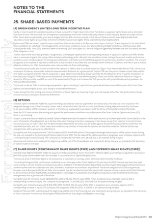 notes to the
ﬁnancial statements
25. Share-based payments
(A) ORIGIN ENERGY LIMITED LONG TERM INCENTIVE PLAN

For personal use only

Equity or share-based remuneration awards are made pursuant to Origin’s Equity Incentive Plan Rules, as approved by the Board and as amended
from time to time. The Incentive Plan arrangements provide executives with a deferred equity interest in the Company. Awards are subject to the
Offer Terms determined prior to grant and as lodged with the ASX, and are currently in the form of Options and/or Share Rights (collectively
‘securities’). Share Rights are currently in the form of Performance Share Rights (PSRs) and Deferred Share Rights (DSRs).
Options and PSRs are subject to performance conditions that are described in the Remuneration Report (section 2.3) and may vest to the extent that
those conditions are satisfied. The test against the performance conditions occurs four years after Grant Date for Options, and three years after
Grant Date for PSRs. Since 2012, there has been no re-testing. DSRs are subject to a service obligation (generally between one and four years) and vest
if the obligation is met.
The fair value of the securities granted is recognised as an employee expense with a corresponding increase in equity. For Options and PSRs the fair
value is measured at grant date using a Black-Scholes methodology with a Monte Carlo simulation model, taking into account market performance
conditions and is recognised over the vesting period between Grant Date and the first test against the performance hurdle or condition. The amount
recognised as an expense is adjusted to reflect the actual number of securities that vest except where forfeiture of Options and PSRs is due to market
related conditions. For DSRs the valuation uses a discounted cash flow methodology.
The performance hurdle which must be met for the Options or PSRs to vest is currently based on Origin’s Total Shareholder Return (TSR – share price
movement of ordinary shares after notional reinvestment of dividends for a given period). Origin’s TSR over the period between Grant Date and the
Test Date is compared with the TSRs of companies in a pre-determined reference group (currently the ASX100 at the time of Grant). The Options or
PSRs vest only if Origin’s TSR for the period exceeds the 50th percentile of the reference group. 50 per cent of the Options or PSRs vest if Origin is
above the 50th percentile, and 100 per cent of the award vests if Origin is at or above the 75th percentile, with proportionate vesting between the
50th and 75th percentiles.
The tenure hurdle for DSRs is continuing employment in good standing at a point in time, generally between one and four years after Grant Date.
Options and Share Rights do not carry voting or dividend entitlements.
Shares arising from the vesting and exercise of Options or Share Rights are issued by Origin and rank equally with other fully paid ordinary shares
on issue and carry voting and dividend entitlements.

(B) OPTIONS
A vested Option entitles the holder to acquire one fully paid ordinary share on payment of an exercise price. The exercise price is based on the
weighted average price of the Company’s shares over a period of at least five but no more than fifteen trading days determined by the Board
to be representative of the Company’s position at the time, or as adjusted in accordance with the terms of the Equity Incentive Plan Rules.
Since the 2012 financial year, the vesting test against the performance conditions occurs four years after Grant Date for Options and since 2012,
there is no re-testing.
Subject to any restriction on exercise, vested Options may be exercised on payment of the exercise price up to seven years after Grant Date (or, in the
event of cessation of employment, up to 60 days after vest). Trading restrictions may apply to the shares arising from exercise. In certain limited
circumstances (as set out in Table 3 of the Remuneration Report) the securities may be tested against the performance condition earlier than the
scheduled test date, and vest to the extent the conditions are satisfied. In Australia the Options are classified under the Deferral Scheme tax
arrangements with a genuine risk of forfeiture.
During the year, the company issued 7,540,504 options (2012: 4,969,944 options). The weighted average exercise prices of the options issued during
the year are included in the Summary of Options table in note 25(f). The fair value of the options granted is recognised as an employee expense with
a corresponding increase in equity. The Company has recognised $9,315,495 (2012: $8,354,365) as an expense during the year.
A summary of options outstanding at the beginning and the end of the financial year and movements during the year are provided in the Summary
of Options table in note 25(f).

(C) SHARE RIGHTS (PERFORMANCE SHARE RIGHTS (PSRS) AND DEFERRED SHARE RIGHTS (DSRS))
A vested Share Right entitles the holder to acquire one fully paid ordinary share. The number of Share Rights granted may be adjusted in accordance
with the Equity Incentive Plan Rules (for example, in circumstances of a general Rights issue).
The exercise price of the Share Rights is nil and exercise is automatic on vesting, unless otherwise determined by the Board.
The vesting test against the performance conditions occurs three years after Grant Date for PSRs and since the 2012 financial year there has been
no re-testing. In certain limited circumstances (as set out in Table 3 of the Remuneration Report) the securities may be tested against the performance
condition earlier than the scheduled test date, and vest to the extent the conditions are satisfied. The tenure obligations for DSRs are generally
between one to four years after Grant Date, and an award may be tranched into discrete parcels with separate service requirements (refer footnotes
to the Summary of Share Rights (PSRs and DSRs) table in note 25(g)). In Australia the Share Rights are classified under the Deferral Scheme tax
arrangements with a genuine risk of forfeiture.
During the year, the Company issued 3,848,242 PSRs (2012: 2,118,256). The fair value of the PSRs is recognised as an employee expense with a
corresponding increase in equity. The Company has recognised $13,811,494 (2012: $10,171,657) as an expense during the year.
During the year, the Company issued 18,906 DSRs (2012: 161,448). The fair value of the DSRs is recognised as an employee expense with a
corresponding increase in equity. The Company has recognised $738,360 (2012: $574,995) as an expense during the year.
Details of PSRs and DSRs outstanding at the beginning and the end of the financial year and movements during the year are provided in the Summary
of Senior Executive Performance Share Rights (PSR) and Deferred Share Rights (DSR) table in note 25(g).

Origin Energy Annual Report 2013 105

 