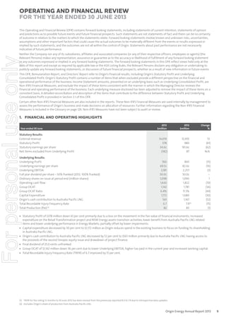 Operating and Financial Review
for the year ended 30 June 2013
This Operating and Financial Review (OFR) contains forward looking statements, including statements of current intention, statements of opinion
and predictions as to possible future events and future financial prospects. Such statements are not statements of fact and there can be no certainty
of outcome in relation to the matters to which the statements relate. Forward looking statements involve known and unknown risks, uncertainties,
assumptions and other important factors that could cause the actual outcomes to be materially different from the events or results expressed or
implied by such statements, and the outcomes are not all within the control of Origin. Statements about past performance are not necessarily
indicative of future performance.

For personal use only

Neither the Company nor any of its subsidiaries, affiliates and associated companies (or any of their respective officers, employees or agents) (the
Relevant Persons) makes any representation, assurance or guarantee as to the accuracy or likelihood of fulfilment of any forward looking statement
or any outcomes expressed or implied in any forward looking statements. The forward looking statements in this OFR reflect views held only at the
date of this report and except as required by applicable law or the ASX Listing Rules, the Relevant Persons disclaim any obligation or undertaking to
publicly update any forward looking statements, or discussion of future financial prospects, whether as a result of new information or future events.
This OFR, Remuneration Report, and Directors’ Report refer to Origin’s financial results, including Origin’s Statutory Profit and Underlying
Consolidated Profit. Origin’s Statutory Profit contains a number of items that when excluded provide a different perspective on the financial and
operational performance of the business. Income Statement amounts, presented on an underlying basis such as Underlying Consolidated Profit, are
Non-IFRS Financial Measures, and exclude the impact of these items consistent with the manner in which the Managing Director reviews the
financial and operating performance of the business. Each underlying measure disclosed has been adjusted to remove the impact of these items on a
consistent basis. A detailed reconciliation and description of the items that contribute to the difference between Statutory Profit and Underlying
Consolidated Profit is provided in Section 3.1 of this OFR.
Certain other Non-IFRS Financial Measures are also included in the reports. These Non-IFRS Financial Measures are used internally by management to
assess the performance of Origin’s business and make decisions on allocation of resources. Further information regarding the Non-IFRS Financial
Measures is included in the Glossary on page 126. Non-IFRS Measures have not been subject to audit or review.

1. FINANCIAL AND OPERATING HIGHLIGHTS
2013
$million

2012
$million

Change
%

Statutory Results:
External revenue
Statutory Profit
Statutory earnings per share
Net items excluded from Underlying Profit

14,619
378
34.6¢
(382)

12,935
980
90.6¢
87

13
(61)
(62)
N/A

Underlying Results:
Underlying Profit
Underlying earnings per share
Underlying EBITDA
Full year dividend per share – 50% franked (2012: 100% franked)
Ordinary shares on issue at period end (million shares)
Operating cash flow
Group OCAT
Group OCAT Ratio
Capital Expenditure
Origin’s cash contribution to Australia Pacific LNG
Total Recordable Injury Frequency Rate
Total Production (PJe) (2)

760
69.5¢
2,181
50.0¢
1,098
1,642
1,142
6.4%
1,172
561
6.7
82

893
82.6¢
2,257
50.0¢
1,090
1,822
1,781
11.5%
1,680
1,167
7.9(1)
83

(15)
(16)
(3)
–
1
(10)
(36)
(44)
(30)
(52)
(15)
(1)

Year ended 30 June

• Statutory Profit of $378 million down 61 per cent primarily due to a loss on the movement in the fair value of financial instruments, increased
expenditure on the Retail Transformation project and NSW Energy assets transition activities, lower benefit from Australia Pacific LNG related
items and lower underlying performance in Energy Markets, partially offset by lower impairments.
• Capital expenditure decreased by 30 per cent to $1,172 million as Origin reduces spend in the existing business to focus on funding its shareholding
in Australia Pacific LNG.
• Origin’s cash contribution to Australia Pacific LNG decreased by 52 per cent to $561 million primarily due to Australia Pacific LNG having access to
the proceeds of the second Sinopec equity issue and drawdown of project finance.
• Final dividend of 25.0 cents unfranked.
• Group OCAT of $1,142 million down 36 per cent due to lower Underlying EBITDA, higher tax paid in the current year and increased working capital.
• Total Recordable Injury Frequency Rate (TRIFR) of 6.7 improved by 15 per cent.

(1) TRIFR for the rolling 12 months to 30 June 2012 has been revised from the previously reported 8.0 to 7.9 due to retrospective data updates.
(2) Excludes Origin’s share of production from Australia Pacific LNG.

Origin Energy Annual Report 2013

9

 
