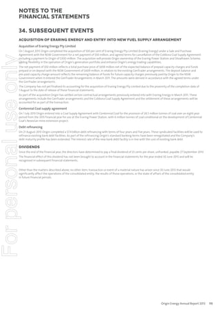 notes to the
ﬁnancial statements
34. Subsequent events
ACQUISITION OF ERARING ENERGY AND ENTRY INTO NEW FUEL SUPPLY ARRANGEMENT
Acquisition of Eraring Energy Pty Limited

For personal use only

On 1 August 2013 Origin completed the acquisition of 100 per cent of Eraring Energy Pty Limited (Eraring Energy) under a Sale and Purchase
Agreement with the NSW Government for a net payment of $50 million, and agreed terms for cancellation of the Cobbora Coal Supply Agreement
including a payment to Origin of $300 million. The acquisition will provide Origin ownership of the Eraring Power Station and Shoalhaven Scheme,
adding flexibility in the operation of Origin’s generation portfolio and enhance Origin’s energy trading capabilities.
The net payment of $50 million reflects a total purchase price of $659 million net of the expected balance of prepaid capacity charges and funds
prepaid or on deposit with the NSW Government of $609 million, in relation to the existing GenTrader arrangements. The deposit balance and
pre-paid capacity charge amount reflects the remaining balance of funds for future capacity charges previously paid by Origin to the NSW
Government when it entered the GenTrader Arrangements in March 2011. The amounts were derived in accordance with the agreed terms under
the GenTrader arrangements.
The Company has not yet finalised its accounting for the acquisition of Eraring Energy Pty Limited due to the proximity of the completion date of
1 August to the date of release of these financial statements.

As part of the acquisition Origin has settled certain contractual arrangements previously entered into with Eraring Energy in March 2011. These
arrangements include the GenTrader arrangements and the Cobbora Coal Supply Agreement and the settlement of these arrangements will be
accounted for as part of the transaction.

Centennial Coal supply agreement

On 1 July 2013 Origin entered into a Coal Supply Agreement with Centennial Coal for the provision of 24.5 million tonnes of coal over an eight-year
period from the 2015 financial year for use at the Eraring Power Station, with 6 million tonnes of coal conditional on the development of Centennial
Coal’s Newstan mine extension project.

Debt reﬁnancing
On 21 August 2013 Origin completed a $7.4 billion debt refinancing with terms of four years and five years. These syndicated facilities will be used to
refinance existing bank debt facilities. As part of the refinancing Origin’s standard banking terms have been renegotiated and the Company’s
debt maturity profile has been extended. The interest rate of the new bank debt facility is in line with the cost of existing bank debt.

DIVIDENDS
Since the end of the financial year, the directors have determined to pay a final dividend of 25 cents per share, unfranked, payable 27 September 2013.

The financial effect of this dividend has not been brought to account in the financial statements for the year ended 30 June 2013 and will be
recognised in subsequent financial statements.
Other than the matters described above, no other item, transaction or event of a material nature has arisen since 30 June 2013 that would
significantly affect the operations of the consolidated entity, the results of those operations, or the state of affairs of the consolidated entity
in future financial periods.

Origin Energy Annual Report 2013

115

 
