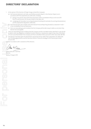 directors’ declaration

1

In the opinion of the Directors of Origin Energy Limited (the Company):
(a) the financial statements and notes, and the Remuneration Report in the Directors’ Report, are in
accordance with the Corporations Act 2001 (Cth), including:

For personal use only

(i) giving a true and fair view of the financial position of the consolidated entity as at 30 June 2013
and of its performance, for the year ended on that date; and
(ii) complying with Australian Accounting Standards (including the Australian Accounting Interpretations)
and the Corporations Regulations 2001 (Cth).

(b) the financial report also complies with International Financial Reporting Standards as disclosed in note 1
in the consolidated financial statements.
(c) there are reasonable grounds to believe that the Company will be able to pay its debts as and when they
become due and payable.

2

There are reasonable grounds to believe that the Company and the controlled entities identified in note 29 will
be able to meet any obligations or liabilities to which they are or may become subject to by virtue of the Deed
of Cross Guarantee between the Company and those controlled entities pursuant to ASIC Class Order 98/1418.

3

The directors have been given the declarations required by Section 295A of the Corporations Act 2001 (Cth)
from the Managing Director and the Executive Director, Finance & Strategy for the financial year ended
30 June 2013.

Signed in accordance with a resolution of the directors:

H Kevin McCann, Chairman
Director
Sydney, 21 August 2013

116

 