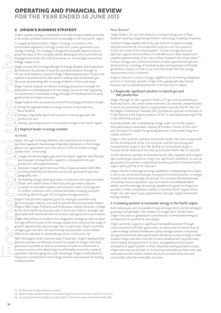 Operating and Financial Review
for the year ended 30 June 2013
New Zealand

Origin supplies energy to wholesale and retail energy markets primarily
in Australia and New Zealand and increasingly in the Asia Pacific region.

Origin holds a 53.1 per cent interest in Contact Energy, one of New
Zealand’s leading integrated generation and energy retailing companies.

In supplying these markets, Origin’s strategy is to invest in the
contestable segments of energy production, power generation and
energy retailing. This strategy is designed to provide opportunities to
grow the value of the Company whilst allowing for the more effective
management of the risks that arise across an increasingly competitive
energy supply chain.

Contact Energy supplies electricity, gas and LPG to approximately
566,000 commercial and residential customers and has around a
23 per cent share of the retail market (1). Contact Energy owns and
operates a generation portfolio of 2,218 MW across New Zealand and
supplies approximately 25 per cent of New Zealand’s electricity needs (2).
Contact Energy uses a diverse fuel base of hydro, geothermal, gas and
diesel and has a strategy of developing low cost baseload and flexible
generation capacity so that it can cost effectively meet the energy
requirements of its customers.

For personal use only

2. ORIGIN’S BUSINESS STRATEGY

Origin pursues this strategy through its Energy Markets and Exploration
& Production businesses in Australia and New Zealand, through its
53.1 per cent interest in Contact Energy in New Zealand and a 37.5 per cent
interest in Australia Pacific LNG which is adding value to domestic gas
resources by exporting LNG to energy markets in China and Japan.
Origin intends to grow its interest in energy production through the
exploration and development of natural gas resources and is growing
its investment in renewable energy through the development of wind,
geothermal and hydro resources.
Origin believes the successful pursuit of this strategy will lead to Origin:

• being the regional leader in energy markets in Australia and
New Zealand;
• having a regionally significant position in natural gas and LNG
production; and
• having a growing position in renewable energy in the Pacific region.

Origin’s interest in Contact Energy, together with its leading integrated
position in Australia, provides Origin with a geographically diverse
business and a substantial presence in the Asia Pacific region.

2.2 Regionally signiﬁcant position in natural gas and
LNG production
Origin, through its LNG segment, holds a 37.5 per cent shareholding in
Australia Pacific LNG which owns extensive CSG reserves, predominantly
in the Surat and Bowen basins in Queensland. Australia Pacific LNG has
the largest Proved plus Probable (2P) CSG reserves position in Australia of
13,382 PJe and is the largest producer of CSG in Australia producing 111 PJe
in the 2013 financial year.

Australia

Australia Pacific LNG is developing a large-scale CSG to LNG project
that will produce nameplate capacity of 9 million tonnes of LNG each
year for export to supply the growing demand in Asia under long-term
supply contracts.

Origin, through its Energy Markets and Exploration & Production
business segments, has leading integrated operations in the energy
production, generation and retail sectors of the Australian energy
supply chain, comprising:

Origin is the Upstream operator of Australia Pacific LNG and is responsible
for the development of the CSG resources and the processing and
transportation of gas to the LNG facility on Curtis Island. Origin is
focused on the delivery of first LNG by Australia Pacific LNG in mid 2015.

• a large and diverse legacy gas portfolio which, together with flexible
gas transport arrangements, supports a strong domestic gas
production and supply business;
• Australia’s largest generation portfolio of approximately 5,900 MW
providing flexibility and diversity across fuel, generation type and
geography; and
• the leading energy retailing position in Australia with approximately
30 per cent market share of electricity and gas retail customer
accounts in Australia’s eastern and southern states, servicing over
4.3 million customers with a diverse portfolio of energy solutions
including electricity, gas, LPG and green energy products.

As the Upstream operator of Australia Pacific LNG, together with Origin’s
own existing gas operations, Origin has significant capabilities in natural
gas production and has a substantial reserves position in the Asia Pacific
region with 6,201 PJe of 2P reserves (3).

2.1 Regional leader in energy markets

Origin’s fuel portfolio supplies gas to its retail gas customers and
gas-fired power stations, and coal to operate the Eraring Power Station.
Origin’s fleet of gas-fired and coal-fired power stations provides a hedge
to the retail electricity business and, in particular, helps to manage risks
associated with wholesale electricity prices during extreme price events.
Origin will continue to build on this integrated strategy to capture value
through different parts of the energy supply chain, enhance the range of
growth opportunities and manage risks. In particular, Origin’s portfolio
of legacy gas contracts set at previously low domestic prices enable
value to be captured as wholesale gas prices continue to rise.
With the largest retail customer base in Australia, Origin’s leading retail
position provides an effective channel to market for Origin’s fuel and
generation portfolio as well as economies of scale on investment in
business systems that allow Origin to effectively service the needs of
customers. By leveraging this scale advantage, Origin is well placed to
respond to competition in the energy markets and maintain its leading
market position.

Origin intends to leverage existing capabilities in developing natural gas,
in particular unconventional gas, to expand and build positions in energy
markets both domestically and abroad. This includes the development
of existing resource positions, such as Ironbark and Halladale Black
Watch, and the leverage of existing capabilities to grow an integrated
position in other competitive markets in the Asia Pacific region where
Origin can add value to gas opportunities through supply to domestic
energy markets.

2.3 Growing position in renewable energy in the Paciﬁc region
Both natural gas and renewable energy are expected to be the strongest
growing fuels globally in the medium to longer term. On this basis,
Origin is focused on growing its competencies in renewable energy to
complement its position in natural gas.
Origin currently supports a significant renewable position through
contractual wind off-take agreements, its ownership of a wind farm at
Cullerin Range and the Shoalhaven pump storage scheme in Australia
and geothermal and hydro generation owned by Contact Energy in New
Zealand. Origin also has a number of wind development opportunities,
most notably Stockyard Hill in Victoria, and geothermal and hydro
development opportunities in Chile, Indonesia and Papua New Guinea.
Origin will continue to build on its existing renewable portfolio and seek
new opportunities where market structures provide attractive and
sustainable value for renewable resources.

(1) By electricity and gas customer accounts.
(2) Based on New Zealand’s total annual electricity generation for the year ended 30 June 2013.
(3) Including hydrocarbon liquids. Includes Origin’s 37.5 per cent share of Australia Pacific LNG.

10

 