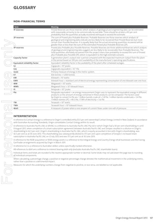 glossary

NON-FINANCIAL TERMS
Term

1P reserves

For personal use only

2P reserves

3P reserves

Capacity factor

Equivalent reliability factor
GJ
GJe
Joule
kT
kW
kWh
MW
MWh
PJ
PJe

TW
TWh
Watt

Meaning

Proved Reserves are those reserves which analysis of geological and engineering data can be estimated
with reasonable certainty to be commercially recoverable. There should be at least a 90 per cent
probability that the quantities actually recovered will equal or exceed the estimate.
The sum of Proved plus Probable Reserves. Probable Reserves are those reserves which analysis of
geological and engineering data indicate are less likely to be recovered than Proved Reserves but more
certain than Possible Reserves. It is equally likely that the actual remaining quantities recovered will be
greater than or less than the sum of the estimated Proved plus Probable Reserves (2P).
Proved plus Probable plus Possible Reserves. Possible Reserves are those additional Reserves which analysis
of geological and engineering data suggest are less likely to be recoverable than Probable Reserves. The
total quantities ultimately recovered from the project have a low probability to exceed the sum of Proved
plus Probable plus Possible (3P), which is equivalent to the high estimate scenario.
A generation plant’s output over a period compared with the expected maximum output from the plant
in the period based on 100 per cent availability at the manufacturer’s operating specifications.
Equivalent reliability factor is the availability of the plant after scheduled outages.
Gigajoule = 109 joules
Gigajoules equivalent = 10-6 PJe
Primary measure of energy in the metric system.
Kilo tonnes = 1,000 tonnes
Kilowatt = 103 watts
Kilowatt hour = standard unit of electrical energy representing consumption of one kilowatt over one hour.
Megawatt = 106 watts
Megawatt hour = 103 kilowatt hours
Petajoule = 1015 joules
Petajoules equivalent = an energy measurement Origin uses to represent the equivalent energy in different
products so the amount of energy contained in these products can be compared. The factors used
by Origin to convert to PJe are: 1 million barrels crude oil = 5.8 PJe; 1 million barrels condensate = 5.4 PJe;
1 million tonnes LPG = 49.3 PJe; 1 TWh of electricity = 3.6 PJe.
Terawatt = 1012 watts
Terawatt hour = 109 kilowatt hours
A measure of power when a one ampere of current flows under one volt of pressure.

INTERPRETATION

A reference to Contact Energy is a reference to Origin’s controlled entity (53.1 per cent ownership) Contact Energy Limited in New Zealand. In accordance
with Australian Accounting Standards, Origin consolidates Contact Energy within its result.
A reference to Australia Pacific LNG or APLNG is a reference to Australia Pacific LNG Pty Ltd in which Origin had a 50 per cent shareholding in until
9 August 2011, when completion of a share subscription agreement between Australia Pacific LNG and Sinopec resulted in a dilution in Origin’s
shareholding to 42.5 per cent. Origin’s shareholding in Australia Pacific LNG, which is equity accounted in line with Origin’s shareholding, was
42.5 per cent as at 30 June 2012. This shareholding was subsequently diluted to 37.5 per cent upon completion of Sinopec’s increased share
subscription in Australia Pacific LNG on 12 July 2012 and was 37.5 per cent as at 30 June 2013.
A reference to the NSW acquisition or NSW energy assets is a reference to the Integral Energy and Country Energy retail businesses and the Eraring
GenTrader arrangements acquired by Origin in March 2011.
A reference to $ is a reference to Australian dollars unless specifically marked otherwise.
All references to debt are a reference to interest bearing debt only (excludes Australia Pacific LNG shareholder loans).
Individual items and totals are rounded to the nearest appropriate number or decimal. Some totals may not add down the page due to rounding
of individual components.
When calculating a percentage change, a positive or negative percentage change denotes the mathematical movement in the underlying metric,
rather than a positive or a detrimental impact.
Measures for which the underlying numbers change from negative to positive, or vice versa, are labelled as not applicable.

Origin Energy Annual Report 2013

127

 