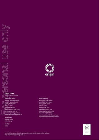 For personal use only

DIRECTORY
Origin Energy Limited
Registered ofﬁce

Share register

Level 45, Australia Square
264-278 George Street
Sydney NSW 2000

Boardroom Pty Limited
Level 7, 207 Kent Street
Sydney NSW 2000

GPO Box 5376
Sydney NSW 2001

GPO Box 3993
Sydney NSW 2001

Telephone (02) 8345 5000
Facsimile (02) 9241 7377
www.originenergy.com.au
enquiry@originenergy.com.au

Toll Free 1300 664 446
Telephone (02) 8016 2896
Facsimile (02) 9279 0664

Secretaries

www.boardroomlimited.com.au
origin@boardroomlimited.com.au

Andrew Clarke
Helen Hardy

Auditor
KPMG

Further information about Origin’s performance can be found on the website:
http://reports.originenergy.com.au

 
