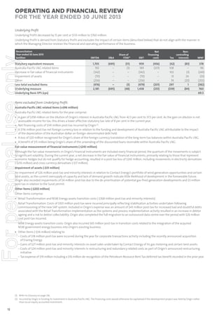 Operating and Financial Review
for the year ended 30 June 2013
Underlying Proﬁt
Underlying Profit decreased by 15 per cent or $133 million to $760 million.
Underlying Profit is derived from Statutory Profit and excludes the impact of certain items (described below) that do not align with the manner in
which the Managing Director reviews the financial and operating performance of the business.

For personal use only

Reconciliation
Year ended 30 June 2013
$million

Statutory equivalent measure
Australia Pacific LNG related items
Decrease in fair value of financial instruments
Impairment of assets
Other
Less total excluded items
Underlying measure
Underlying Basic EPS (cps)

EBITDA

D&A

Share of
ITDA(1)

1,705
192
(342)
(70)
(256)
(476)
2,181

(695)
–
–
–
–
–
(695)

(51)
(3)
–
–
–
(3)
(48)

EBIT

Net
financing
costs

959
189
(342)
(70)
(256)
(479)
1,438

(456)
(201)
–
–
–
(201)
(255)

Noncontrolling
Tax
Interests

(42)
108
102
13
74
297
(339)

(83)
–
(3)
24
(20)
1
(84)

NPAT

378
96
(243)
(33)
(202)
(382)
760
69.5

Items excluded from Underlying Proﬁt:
Australia Pacific LNG related items (+$96 million)
Australia Pacific LNG related items for the year comprise:

• A gain of $358 million on the dilution of Origin’s interest in Australia Pacific LNG from 42.5 per cent to 37.5 per cent. As the gain on dilution is not
assessable income for tax, this drives a lower effective statutory tax rate of 8 per cent in the current year.
• Net financing costs of $141 million post-tax incurred by Origin (2).
• A $116 million post-tax net foreign currency loss in relation to the funding and development of Australia Pacific LNG attributable to the impact
of the depreciation of the Australian dollar on foreign-denominated debt held.
• A loss of $20 million recognised for Origin’s share of the foreign currency translation of the long-term tax balances within Australia Pacific LNG.
• A benefit of $15 million being Origin’s share of the unwinding of the discounted loans receivable within Australia Pacific LNG.
Fair value measurement of financial instruments (-$243 million)
Although the fair value movements in Origin’s financial instruments are included every financial period, the quantum of the movements is subject
to significant volatility. During the current year, a net decrease in the fair value of financial instruments, primarily relating to those that represent
economic hedges but do not qualify for hedge accounting, resulted in a post-tax loss of $243 million, including movements in electricity derivatives
(-$216 million) and cross currency derivatives (-$17 million).
Impairment of assets (-$33 million)
An impairment of $26 million post-tax and minority interests in relation to Contact Energy’s portfolio of wind generation opportunities and certain
land assets, as the current oversupply of capacity and lack of demand growth indicate little likelihood of development in the foreseeable future.
Origin also recorded impairments of $4 million post-tax due to the de-prioritisation of potential gas-fired generation developments and $3 million
post-tax in relation to the Surat permit.
Other items (-$202 million)
Other items comprise:
• Retail Transformation and NSW Energy assets transition costs (-$168 million post-tax and minority interests)
Retail Transformation: Costs of $103 million post-tax were incurred principally reflecting stabilisation activities undertaken following
commissioning of the new SAP system. Included in Origin’s expense was an amount of $43 million post-tax for increased bad and doubtful debts
associated with the Retail Transformation implementation as the systems and process implementation activity resulted in an increase in debtor
ageing and a risk to debtor collectability. Origin also completed the full migration to an outsourced data centre over the period with $26 million
cost post-tax incurred.

NSW Energy assets transition costs: Origin also incurred $65 million post-tax in transition costs related to the integration of the acquired
NSW government energy business into Origin’s existing business.

• Other items (-$34 million) relating to:
– Costs of $18 million post-tax were incurred during the year for corporate transactions activity including the recently announced acquisition
of Eraring Energy.
– Gains of $27 million post-tax and minority interests on asset sales undertaken by Contact Energy of its gas metering and certain land assets.
– Costs of $24 million post-tax and minority interests in restructuring and redundancy related costs as part of Origin’s announced restructuring
initiative.
– Tax expense of $19 million including a $16 million de-recognition of the Petroleum Resource Rent Tax deferred tax benefit recorded in the prior year.

(1) Refer to Glossary on page 126.
(2) Incurred by Origin in funding its investment in Australia Pacific LNG. The financing costs would otherwise be capitalised if the development project was held by Origin rather
than via an equity accounted investment.

12

 