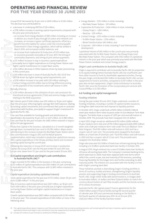 Operating and Financial Review
for the year ended 30 June 2013
Group OCAT decreased by 36 per cent or $639 million to $1,142 million.
This decrease was attributable to:

For personal use only

• a decrease in Underlying EBITDA of $76 million;
• a $178 million increase in working capital requirements compared with
the prior year primarily due to:
– an increase from Energy Markets of $80 million including an increase
in debtors as a result of pass through of carbon and network cost
increases; an increase in green certificate payments; offset by a
benefit from the liability for carbon under the Commonwealth
Government’s Clean Energy Legislation, which will be settled in
March 2014; and increased creditor balances; and
– an increase from Exploration & Production of $115 million due
to insurance proceeds receivable at 30 June 2013; the timing of
commodity shipments; and timing of joint venture payments.
• a $73 million increase in stay-in-business capital expenditure
principally due to higher expenditure on Eraring Power Station and
higher capital maintenance on Cooper Basin assets;
• a $54 million decrease in Other balances driven by lower provisioning
in the current year;
• a $41 million decrease in share of Australia Pacific LNG OCAT less
EBITDA driven by higher working capital requirements; and
• a $236 million increase in tax paid, with $20 million relating to
Contact Energy and $216 million due to timing differences arising
on the payment of tax instalments which will reverse in 2014.
Partially offset by:

• Energy Markets – $155 million in total, including:
– Mortlake Power Station – $51 million;
• Exploration & Production – $426 million in total, including:
– Otway Project – $265 million;
– BassGas – $59 million;
• Contact Energy – $255 million in total, including:
– Te Mihi Power Station – $176 million;
– Retail Transformation $43 million; and
• Corporate – $69 million in total, including IT and international
development.
Capitalised interest of $65 million in the current year was primarily
associated with the Te Mihi Power Station, the Otway Project and
Mortlake Power Station. This compares with $142 million of capitalised
interest in the prior year which was primarily associated with Mortlake
Power Station, Ironbark and Contact Energy projects.

Origin’s cash contributions to Australia Paciﬁc LNG
Origin is required to contribute cash to Australia Pacific LNG (in proportion
to its equity holding) where Australia Pacific LNG has insufficient cash
from other sources to fund its shareholder approved activities. During
the year, Origin contributed $561 million to Australia Pacific LNG via loan
repayments to fund its activities, compared to $1,167 million in the prior
year, also via loan repayments. Origin’s total contribution to Australia
Pacific LNG since the formation of the incorporated joint venture with
ConocoPhillips is $1,728 million.

• a $50 million decrease in the utilisation of non-cash provisions for
transitional services agreements (TSAs) and onerous hedge contracts
relating to the NSW acquisition.

4.4 Funding and capital management

Net interest paid of $436 million was $70 million or 19 per cent higher
than the prior year reflecting higher average Net Debt balances relating
to funding capital investments and commitment fees paid on undrawn
committed debt facilities, principally to support Origin’s investment in
Australia Pacific LNG.

During the year ended 30 June 2013, Origin undertook a number of
funding initiatives, including a number of capital markets issuances,
to lengthen debt maturities and improve its liquidity position.

Free cash flow available for funding growth and distributions to
shareholders decreased by 16 per cent, or $227 million, to $1,188 million.
Free cash flow for the year includes the $482 million received in respect
of the Oil Sale Agreement.
Productive Capital in the business, calculated on a 12 month weighted
average basis, increased by 9 per cent to $15,783 million. Major assets
contributing to this increase include the Mortlake Power Station which
was commissioned in August 2012 and the Retail Systems
implementation, which was included in productive capital from January
2012, capital expenditure in the Otway and Bass basins and increased
working capital during the current year.
Following the reduction in Group OCAT and increase in productive
capital, the Group OCAT ratio for the year ended 30 June 2013 was
6.4 per cent, down from 11.5 per cent for the year ended 30 June 2012.

4.3 Capital expenditure and Origin’s cash contributions
to Australia Paciﬁc LNG (1)
Origin invested $1,733 million in the business in the year, comprising
$1,172 million of capital expenditure and $561 million of cash contributions
to Australia Pacific LNG. This compares with $2,847 million invested in
the prior year.

Capital expenditure (including capitalised interest)
Total capital expenditure for the year was $1,172 million, down 30 per cent
from $1,680 million (2) in the prior year.

Stay-in-business capital expenditure was $267 million, up 38 per cent
from $194 million in the prior year, primarily due to higher expenditure
on Eraring Power Station and higher capital maintenance on Cooper
Basin assets.
Growth capital expenditure was $905 million compared with $1,561 million
in the prior year. This included expenditure of $40 million or more in the
following areas:

Funding initiatives

In October 2012, Origin undertook a €500 million (US$646 million)
seven year medium-term notes issuance under its Euro Medium Term Note
Program. The Notes have a coupon of 2.875 per cent and will mature in
October 2019. The proceeds have been swapped into US dollars.
In April 2013, Origin issued an additional €150 million ($186 million)
10 year medium-term note and a €750 million (approximately $950 million)
seven and a half year medium-term note under the Euro Medium Term
Note Program. The €150 million note will mature in 2023 and has a
coupon rate of 3 per cent. The proceeds were swapped to Australian
dollars at a fixed rate of 6.634 per cent. The €750 million note will mature
in 2020 and has a coupon rate of 2.5 per cent. The proceeds were
swapped into Australian dollars.
Origin also executed $3.0 billion of bank loan refinancing during the year
including a $2.4 billion syndicated bank loan facility in October 2012.
In August 2013, Origin entered into a new $7.4 billion bank loan facility to
refinance all existing bank debt. The Company’s standard banking terms,
which date back to 2004, have been replaced with new terms which
reflect the current scope, size and maturity of the business, providing
financing flexibility for the longer term and further extending its debt
maturity profile. The interest cost associated with this facility is in line
with Origin’s existing bank debt.
These initiatives assisted in diversifying Origin’s funding portfolio in
terms of currency, market and tenor, strengthening Origin’s liquidity
position and supporting Origin’s funding commitments to Australia
Pacific LNG. Origin either holds debt denominated in, or hedges debt
to Australian dollars, US dollars and New Zealand dollars to match the
currency denomination of cash flow receipts and the functional currency
of its various businesses.
Australia Pacific LNG signed project finance agreements for the
US$8.5 billion project finance facility during the second quarter
of calendar year 2012 and commenced drawing on the facility in
the fourth quarter of calendar year 2012. As at 30 June 2013,
US$5,532 million of the facility had been drawn.

(1) The capital expenditure above is based on cash flow amounts rather than accrual accounting amounts, and includes growth and stay-in-business capital expenditure,
capitalised interest and Origin’s cash contributions (via loan repayments) to Australia Pacific LNG.
(2) Includes $75 million of cash received on settlement of NSW acquisition.

14

 
