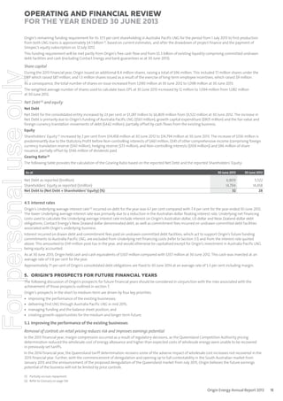 Operating and Financial Review
for the year ended 30 June 2013
Origin’s remaining funding requirement for its 37.5 per cent shareholding in Australia Pacific LNG for the period from 1 July 2013 to first production
from both LNG trains is approximately $4.1 billion (1), based on current estimates, and after the drawdown of project finance and the payment of
Sinopec’s equity subscription on 12 July 2012.
This funding requirement will be met partly from Origin’s free cash flow and from $5.3 billion of existing liquidity comprising committed undrawn
debt facilities and cash (excluding Contact Energy and bank guarantees as at 30 June 2013).

For personal use only

Share capital
During the 2013 financial year, Origin issued an additional 8.4 million shares, raising a total of $96 million. This included 7.1 million shares under the
DRP which raised $87 million, and 1.3 million shares issued as a result of the exercise of long-term employee incentives, which raised $9 million.
As a consequence, the total number of shares on issue increased from 1,090 million at 30 June 2012 to 1,098 million at 30 June 2013.
The weighted average number of shares used to calculate basic EPS at 30 June 2013 increased by 12 million to 1,094 million from 1,082 million
at 30 June 2012.

Net Debt (2) and equity
Net Debt
Net Debt for the consolidated entity increased by 23 per cent or $1,287 million to $6,809 million from $5,522 million at 30 June 2012. The increase in
Net Debt is primarily due to Origin’s funding of Australia Pacific LNG ($561 million), growth capital expenditure ($905 million) and the fair value and
foreign currency translation movements of debt ($442 million), partially offset by cash flows from the existing business.
Equity
Shareholders’ Equity (2) increased by 2 per cent from $14,458 million at 30 June 2012 to $14,794 million at 30 June 2013. The increase of $336 million is
predominantly due to the Statutory Profit before Non-controlling interests of $461 million, $341 of other comprehensive income (comprising foreign
currency translation reserve ($161 million), hedging reserve ($73 million), and Non-controlling interests ($104 million)) and $96 million of share
issuance, partially offset by $546 million of dividends paid.
Gearing Ratio (2)

The following table provides the calculation of the Gearing Ratio based on the reported Net Debt and the reported Shareholders’ Equity:
As at

Net Debt as reported ($million)
Shareholders’ Equity as reported ($million)
Net Debt to (Net Debt + Shareholders’ Equity) (%)

30 June 2013

30 June 2012

6,809
14,794
32

5,522
14,458
28

4.5 Interest rates

Origin’s Underlying average interest rate (2) incurred on debt for the year was 6.1 per cent compared with 7.4 per cent for the year ended 30 June 2012.
The lower Underlying average interest rate was primarily due to a reduction in the Australian dollar floating interest rate. Underlying net financing
costs used to calculate the Underlying average interest rate include interest on Origin’s Australian dollar, US dollar and New Zealand dollar debt
obligations, Contact Energy’s New Zealand dollar denominated debt, as well as commitment fees incurred on undrawn committed debt facilities
associated with Origin’s underlying business.
Interest incurred on drawn debt and commitment fees paid on undrawn committed debt facilities, which act to support Origin’s future funding
commitments to Australia Pacific LNG, are excluded from Underlying net financing costs (refer to Section 3.1) and from the interest rate quoted
above. This amounted to $141 million post-tax in the year, and would otherwise be capitalised except for Origin’s investment in Australia Pacific LNG
being equity accounted.
As at 30 June 2013, Origin held cash and cash equivalents of $307 million compared with $357 million at 30 June 2012. This cash was invested at an
average rate of 3.9 per cent for the year.
Approximately 71 per cent of Origin’s consolidated debt obligations are fixed to 30 June 2014 at an average rate of 5.3 per cent including margin.

5. ORIGIN’S PROSPECTS FOR FUTURE FINANCIAL YEARS
The following discussion of Origin’s prospects for future financial years should be considered in conjunction with the risks associated with the
achievement of those prospects outlined in section 7.
Origin’s prospects in the short to medium-term are driven by four key priorities:

•
•
•
•

improving the performance of the existing businesses;
delivering first LNG through Australia Pacific LNG in mid 2015;
managing funding and the balance sheet position; and
creating growth opportunities for the medium and longer term future.

5.1 Improving the performance of the existing businesses
Removal of controls on retail pricing reduces risk and improves earnings potential
In the 2013 financial year, margin compression occurred as a result of regulatory decisions, as the Queensland Competition Authority pricing
determination reduced the wholesale cost of energy allowance and higher than expected costs of wholesale energy were unable to be recovered
in previously set tariffs.
In the 2014 financial year, the Queensland tariff determination recovers some of the adverse impact of wholesale cost increases not recovered in the
2013 financial year. Further, with the commencement of deregulation and opening up to full contestability in the South Australian market from
January 2013 and the announcement of the proposed deregulation of the Queensland market from July 2015, Origin believes the future earnings
potential of the business will not be limited by price controls.

(1) Partially via loan repayment.
(2) Refer to Glossary on page 126.

Origin Energy Annual Report 2013

15

 