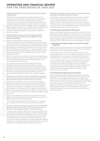 Operating and Financial Review
for the year ended 30 June 2013
Reduction in employee numbers, business restructuring and asset
sales improve cash ﬂow and reduces cost base

In the 2013 financial year, competitive activity, market churn and
discounts increased in all states, except Queensland. There are signs
towards the end of the 2013 financial year that the competitive
environment in some markets is moderating with churn and discount
levels beginning to decrease which improves the outlook on margins in
future years. Notwithstanding this, the lagged impact of high levels of
discounting that are locked in with customers well into the 2014 financial
year is expected to constrain Origin’s ability to recover expected
increases in wholesale energy costs and contribute to a delay in the
recovery in earnings.

In the 2013 financial year, around 900 roles were removed across the
Contact Energy, Energy Markets, Exploration & Production and the
Corporate business segments as part of a business restructuring
program. A review of investment activities and assets also resulted in
the discontinuation, sale and reduced spend in a number of businesses
and assets. These business rationalisation activities will drive improved
cash flow and reduce the cost base in future years.

For personal use only

Stabilising competitive environment reduces churn and improves
margin outlook

Implementation of retail systems and completion of NSW
customer migration improves operating effectiveness and
competitive capability
Origin has made investments in two major projects, the Retail
Transformation Program and NSW integration, to improve operational
efficiency and enhance customer service. The implementation of Retail
Transformation has been challenging which disrupted collection activity
during the large scale migration of customers to the new SAP system in
the 2012 financial year, and resulted in an increase in aged debt. Issues
with the implementation of the billing processes on the SAP system led
to late bills peaking at 180,000 in September 2012, which has created
challenges in collection.
With the stabilisation of the SAP system, Origin is improving billing and
collection performance evidenced by late bills returning to 24,000 at the
end of June 2013 and an improvement in operating cash flow in the
second half of the 2013 financial year.
The new SAP system will provide new capabilities in channel
management and products and services provided to customers
including on-line self-serve functionality and e-billing. Further, scale
benefits from the early integration of Integral Energy NSW customers
(completed in January 2013) and the final migration of Integral Energy
and Country Energy (scheduled for October 2013) are expected to
generate further improved performance and competitive capability.

Completion of investment to improve availability and capacity of
upstream assets and additional gas contracting will beneﬁt from
increased demand for gas as LNG production commences
Origin expects to benefit from prior year investment in improving
production and reliability of existing production assets resulting in an
increased contribution from the Exploration & Production segment.
In particular, the Otway Basin is expected to have an improvement in
performance with the completion of the Geographe 2 well in July 2013,
the Bass Basin is expected to benefit from a full year of production from
Yolla 3 and Yolla 4, and the Cooper Basin as additional development wells
come online.
Origin has also lengthened its gas contracting position with the entry
into the gas purchase agreement with Beach Energy for up to 173 PJ of
gas over 10 years from the 2015 financial year.
These initiatives will allow Origin to increase gas sales into a growing
east coast gas market as the LNG industry commences production.

Completion of Contact Energy’s investment in low cost and ﬂexible
generation and commissioning of HVDC interconnector reduces
exposure to hydrology and improves reliability of earnings
Contact Energy is expected to benefit from the resolution of two issues
that had previously impacted earnings. Transmission network upgrades
that include the completion of an additional HVDC Inter-Island link will
improve the connectivity of Contact Energy’s generation and markets
in the North and South islands and, the reduction in gas take-or-pay
commitments will increase flexibility in the gas and generation portfolio.
In addition, the completion of the Te Mihi geothermal power station will
provide Contact Energy with additional lower cost generation.

16

5.2 Delivering the Australia Paciﬁc LNG project
A key focus for Origin is the delivery of Australia Pacific LNG’s CSG to LNG
project, with first LNG targeted in mid 2015. Prior to first LNG, Australia
Pacific LNG’s earnings will reflect growing sales to domestic markets and
other LNG projects. The Australia Pacific LNG project will deliver a step
change in Origin’s earnings and cash flow from the 2016 financial year when
the project is due to deliver LNG under its existing long-term contracts.

5.3 Managing the funding of Origin’s investment in Australia
Paciﬁc LNG
Origin’s remaining funding requirement for its 37.5 per cent shareholding
in Australia Pacific LNG for the period from 1 July 2013 to first production
from both LNG trains is approximately $4.1 billion.
To fund Origin’s share of the investment in the Australia Pacific LNG
project, Origin expects to continue to significantly reduce its committed
capital expenditure on other projects, maximise cash flow from the
existing business and extend the maturity profile of the debt position.
In the coming years, Origin expects the existing businesses to generate
cash flow surplus to their ongoing business needs. This excess cash
flow will be used to partly meet Origin’s funding requirement to
Australia Pacific LNG. The balance of Origin’s funding requirement will
be met by existing liquidity of $5.3 billion, comprising committed
undrawn facilities and cash (excluding Contact Energy and bank
guarantees, as at 30 June 2013).

5.4 Creating growth opportunities for the future
Origin is progressing existing development opportunities to provide
ongoing growth following the completion of the Australia Pacific LNG
project. This includes preparing existing gas and renewable energy
opportunities to be ready for final investment decisions (FID) to be taken
in the medium-term, such as Ironbark and Halladale Black Watch and the
large-scale wind project at Stockyard Hill. Origin will continue
exploration activities to increase its gas resource position including the
planned well to be drilled in the Canterbury Basin in New Zealand.
Controlled spend will continue to grow Origin’s position in hydro and
geothermal resources.

 