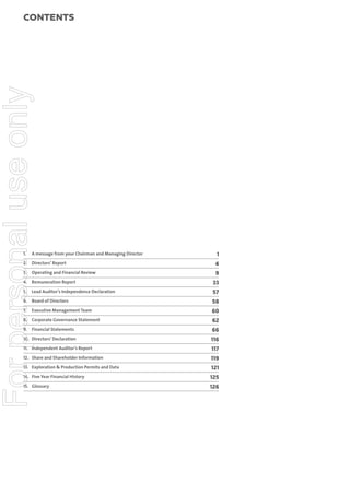 For personal use only

Contents

1.

A message from your Chairman and Managing Director

1

2. Directors’ Report

4

3.

9

Operating and Financial Review

4. Remuneration Report

33

5.

57

Lead Auditor’s Independence Declaration

6. Board of Directors
Executive Management Team

60

8. Corporate Governance Statement

62

9. Financial Statements

66

10. Directors’ Declaration

116

11. Independent Auditor’s Report

117

12. Share and Shareholder Information

119

13. Exploration & Production Permits and Data

121

14. Five Year Financial History

125

15. Glossary

4

58

7.

126

 