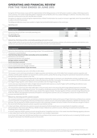 Operating and Financial Review
for the year ended 30 June 2013
During the 2013 financial year, issues with the implementation of the billing processes on the SAP system resulted in a delay in bills being issued to
some customers. The number of late bills peaked in September 2012 at 180,000, which has created challenges in collection. Since then, these issues
have been rectified and at June 2013, late bills were at 24,000.
Disruptions to collection activity during the implementation of Retail Transformation has caused an increase in aged debt, which has proved difficult
to collect in the 2013 financial year.

For personal use only

The billing and collections issues have resulted in a higher bad and doubtful debt expense in the current year.

Operating costs
2013
$million

Natural Gas, Electricity & Non-commodity operating costs
LPG operating costs
Total operating costs

2012
$million

Change
%

(561)
(132)
(692)

Year ended 30 June

(551)
(131)
(682)

2
1
1

Natural Gas, Electricity and Non-commodity operating costs (cost to serve)
Origin includes within its cost to serve all costs associated with servicing and maintaining customers, all customer acquisition and retention costs,
and all costs associated with delivering new product lines within the Non-commodity business.

Year ended 30 June

Natural Gas, Electricity & Non-commodity operating cost (excl. TSA unwind) ($million)
TSA provision unwind ($million)
Total Electricity, Natural Gas & Non-commodity cost to serve ($million)
Maintenance costs ($million)
Acquisition & retention costs ($million)
Average customer accounts (’000)
Cost to serve ($ per customer)
Cost to maintain ($ per average customer)
Cost to acquire/retain ($ per average customer)
Cost per acquisition/retention (1) ($ per win/retain)

2013

2012

Change

Change
%

(697)
136
(561)
(445)
(116)
3,946
(142)
(113)
(29)
(79)

(649)
98
(551)
(465)
(86)
4,057
(136)
(115)
(21)
(73)

(48)
38
(10)
20
(30)
(111)
(6)
2
(8)
(6)

7
39
2
(4)
35
(3)
5
(2)
39
8

Cost to serve increased by 2 per cent or $10 million to $561 million.

The increase in cost to serve was primarily due to higher acquisition and retention costs of $30 million from increased customer acquisition and
retention activities which resulted in an improved net customer position, partly offset by savings arising from operational improvements achieved
during the year and lower expense on the TSAs.
Core operations continue to improve following the SAP migrations allowing Origin to commence cost rationalisation activities, resulting in a net
reduction of 309 FTE employees during the year in Electricity, Natural Gas and Non-Commodity. This includes an increase of 120 FTEs associated with
the Integral Energy migration, which replaces services provided under the Integral Energy TSAs.
Cost to serve was impacted by $57 million of higher bad and doubtful debt expense as a result of higher tariffs and billing and collection issues
experienced post-implementation of Retail Transformation.

The TSA provision unwind was $136 million ($98 million in the prior year), which is the amount by which Origin believed payments to the NSW
Government exceed the underlying cost to serve. This included an accelerated amount of $45 million, which reflects the expected migration of the
Country Energy customers (in October 2013) one year ahead of the original schedule. The early migration of these customers brings forward the end
of the TSA, reduces cash expenditure previously anticipated in servicing these customers and, as a consequence, reduces the requirement for the
provision associated with the TSA.

Natural Gas, Electricity and LPG customer accounts
The increased investment in acquisition and retention activity has improved the relative performance of Origin’s Electricity and Natural Gas customer
account movements. During the year, Electricity and Natural Gas customer accounts reduced by 16,000 compared to a 160,000 net reduction in the
prior year. The net reduction of 16,000 customer accounts in the current year included a net loss of 23,000 in the first half and a net gain of 7,000 in
the second half reflecting improved customer acquisition and retention activity.
In New South Wales, while Electricity customer accounts decreased by 55,000 during the year as increased levels of competition continued
post-privatisation, these losses were offset by a 58,000 increase in Natural Gas customer accounts, reflecting increased dual fuel penetration and
marketing efforts in New South Wales.
In Victoria, Origin lost 36,000 customer accounts during the period. Competition and churn in this market intensified following regulatory decisions
in other states which had the effect of lessening competition, most notably in Queensland.
As at 30 June 2013, Origin held 1,067,000 dual fuel (Electricity and Natural Gas) customer accounts. Dual fuel accounts increased by 125,000 accounts
during the financial year from 942,000 accounts at 30 June 2012.

(1) Cost per acquisition/retention = Acquisition and Retention Costs divided by the sum of customer wins (637,000; 545,000 prior year) and retains (841,000; 634,000 prior year.
Retains have been restated from prior year to remove the impact of inter-entity transfers associated with the acquired NSW energy assets).

Origin Energy Annual Report 2013

21

 