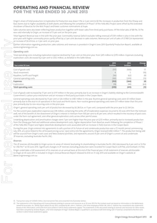 Operating and Financial Review
for the year ended 30 June 2013
Origin’s share of total production in Exploration & Production was down 1 PJe or 2 per cent to 82 PJe. Increases in production from the Otway and
Bass basins due to higher availability at both plants and following the completion of Phase 1 of the Yolla MLE Project were offset by the extended
shutdown of BassGas for the MLE Project and lower customer nominations at Kupe.
Sales volumes were also lower reflecting lower production together with lower sales from third party purchases. Of the total sales of 88 PJe, 33 PJe
was sold internally to Origin, an increase of 15 per cent on the prior year.

For personal use only

Total Segment Revenue was in line with the prior year. Commodity revenue (which excludes tolling revenue) of $701 million is also in line with the
prior year with higher commodity prices partly offset by a 3 per cent decrease in sales volumes. Revenue per unit of sales of $7.98/GJe represented
an increase of $0.23/GJe, or 3 per cent, on prior year.
Further information regarding production, sales volumes and revenues is provided in Origin’s June 2013 Quarterly Production Report, available at
www.originenergy.com.au

Operating costs
Total operating costs including exploration expense declined by 11 per cent on the prior year, from $415 million to $370 million. Expenses excluding
exploration costs decreased by 4 per cent to $352 million, as detailed in the table below.

Year ended 30 June

Cost of goods sold
Stock movement
Royalties, tariffs and freight
General operating costs
Expenses
Exploration
Total operating costs

2013
$million

2012
$million

Change
%

(117)
4
(56)
(183)
(352)
(18)
(370)

(100)
5
(62)
(209)
(366)
(49)
(415)

17
(16)
(9)
(13)
(4)
(64)
(11)

Cost of goods sold increased by 17 per cent to $117 million in the year, primarily due to an increase in Origin’s liability relating to the Commonwealth
Government’s carbon price mechanism and an increase in third party purchases in the Cooper Basin.
General operating costs decreased by 13 per cent or $26 million to $183 million in the year. Routine general operating costs were $5 million lower
primarily due to the shut-in of operations in the Surat and Perth basins. Non-routine general operating costs were $17 million lower than the prior
year primarily due to non-recurring costs in the prior year.
Origin’s general operating costs per unit of production decreased by $0.28/GJe, or 11 per cent, compared with the prior year to $2.24/GJe.

For the current year, exploration expense was $18 million, comprising the write-off of exploration expenses incurred to 30 June 2013 from the Vietnam
well, net of the benefit of, the divestment of Origin’s interest in Vietnam from 100 per cent to 45 per cent, which resulted in the recovery of past costs
under the farm-out agreement, and other general exploration costs across other permit areas.
Underlying depreciation and amortisation charges were 7 per cent higher than the prior year at $233 million, primarily due to increased production
from the Otway gas field and additional subsea development costs, higher depreciation from BassGas assets following the completion of Phase 1
of the Yolla MLE Project and higher downhole development costs associated with an increase in field reserves in the Cooper Basin.

During the year, Origin entered into agreements to sell a portion of its future oil and condensate production over a 72 month period commencing
July 2015, at a price linked to the oil forward pricing curve. Upon entry into the agreements, Origin received $482 million (1). The production being sold
will be sourced from Origin’s east coast and New Zealand portfolio, and represents around 35 per cent of Origin’s current oil and condensate
2P reserves, excluding Australia Pacific LNG.

Reserves
The 2P reserves attributable to Origin across its areas of interest (excluding its shareholding in Australia Pacific LNG) decreased by 4 per cent or 53 PJe
to 1,182 PJe (2) at 30 June 2013. Significant changes in 2P reserves excluding production were recorded for Cooper Basin (+29 PJe), and Ironbark (-13 PJe).

Origin undertakes a full assessment of its reserves on an annual basis at the end of the financial year. A full statement of reserves attributable
to Origin at 30 June 2013 is included in Origin’s Annual Reserves Report released to ASX on 31 July 2013 and available on Origin’s website at
www.originenergy.com.au

(1) Transaction value of US$500 million, less transaction fees and converted into Australian dollars.
(2) The statements in this Operating and Financial Review relating to reserves and resources as at 30 June 2013 for the Ironbark asset are based on information in the Netherland,
Sewell & Associates, Inc. (NSAI) report dated 29 July 2013, compiled by Mr. John G. Hattner, a full-time employee of NSAI. Mr. John G. Hattner has consented to the statements
based on this information, and to the form and context in which these statements appear. The statements in this document relating to reserves and resources for other assets
have been compiled by Andrew Mayers, a full-time employee of Origin. Andrew Mayers is qualified in accordance with ASX listing rule 5.11 and has consented to the form and
context in which these statements appear.

Origin Energy Annual Report 2013

23

 