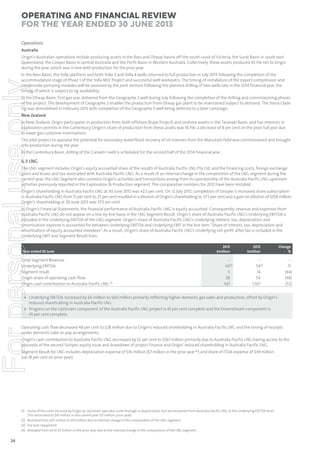 Operating and Financial Review
for the year ended 30 June 2013
Operations
Australia
Origin’s Australian operations include producing assets in the Bass and Otway basins off the south coast of Victoria, the Surat Basin in south east
Queensland, the Cooper Basin in central Australia and the Perth Basin in Western Australia. Collectively, these assets produced 65 PJe net to Origin
during the year, which was in line with production for the prior year.

For personal use only

In the Bass Basin, the Yolla platform and both Yolla 3 and Yolla 4 wells returned to full production in July 2013 following the completion of the
accommodation stage of Phase 1 of the Yolla MLE Project and successful well workovers. The timing of installation of the export compression and
condensate pumping modules will be assessed by the joint venture following the planned drilling of two wells late in the 2014 financial year, the
timing of which is subject to rig availability.
In the Otway Basin, first gas was delivered from the Geographe 2 well during July following the completion of the drilling and commissioning phases
of the project. The development of Geographe 2 enables the production from Otway gas plant to be maintained subject to demand. The Stena Clyde
rig was demobilised in February 2013 with completion of the Geographe 3 well being deferred to a later campaign.
New Zealand
In New Zealand, Origin participates in production from both offshore (Kupe Project) and onshore assets in the Taranaki Basin, and has interests in
exploration permits in the Canterbury. Origin’s share of production from these assets was 16 PJe, a decrease of 8 per cent on the prior full year due
to lower gas customer nominations.
The pilot project to appraise the potential for secondary waterflood recovery of oil reserves from the Manutahi field was commissioned and brought
into production during the year.
In the Canterbury Basin, drilling of the Caravel-1 well is scheduled for the second half of the 2014 financial year.

6.3 LNG
The LNG segment includes Origin’s equity accounted share of the results of Australia Pacific LNG Pty Ltd, and the financing costs, foreign exchange
gains and losses and tax associated with Australia Pacific LNG. As a result of an internal change in the composition of the LNG segment during the
current year, the LNG Segment also contains Origin’s activities and transactions arising from its operatorship of the Australia Pacific LNG upstream
activities previously reported in the Exploration & Production segment. The comparative numbers for 2012 have been restated.
Origin’s shareholding in Australia Pacific LNG at 30 June 2012 was 42.5 per cent. On 12 July 2012, completion of Sinopec’s increased share subscription
in Australia Pacific LNG from 15 per cent to 25 per cent resulted in a dilution of Origin’s shareholding to 37.5 per cent and a gain on dilution of $358 million.
Origin’s shareholding at 30 June 2013 was 37.5 per cent.
In Origin’s Financial Statements, the financial performance of Australia Pacific LNG is equity accounted. Consequently, revenue and expenses from
Australia Pacific LNG do not appear on a line-by-line basis in the LNG Segment Result. Origin’s share of Australia Pacific LNG’s Underlying EBITDA is
included in the Underlying EBITDA of the LNG segment. Origin’s share of Australia Pacific LNG’s Underlying interest, tax, depreciation and
amortisation expense is accounted for between Underlying EBITDA and Underlying EBIT in the line item “Share of interest, tax, depreciation and
amortisation of equity accounted investees”. As a result, Origin’s share of Australia Pacific LNG’s Underlying net profit after tax is included in the
Underlying EBIT and Segment Result lines.

Year ended 30 June

Total Segment Revenue
Underlying EBITDA
Segment result
Origin share of operating cash flow
Origin cash contribution to Australia Pacific LNG (3)

2013
$million

–
60(1)
5
28
561

2012
$million

Change
%

–
54(2)
14
54
1,167

–
11
(64)
(48)
(52)

• Underlying EBITDA increased by $6 million to $60 million primarily reflecting higher domestic gas sales and production, offset by Origin’s
reduced shareholding in Australia Pacific LNG.
• Progress on the Upstream component of the Australia Pacific LNG project is 45 per cent complete and the Downstream component is
45 per cent complete.

Operating cash flow decreased 48 per cent to $28 million due to Origin’s reduced shareholding in Australia Pacific LNG and the timing of receipts
under domestic take-or-pay arrangements.
Origin’s cash contribution to Australia Pacific LNG decreased by 52 per cent to $561 million primarily due to Australia Pacific LNG having access to the
proceeds of the second Sinopec equity issue and drawdown of project finance and Origin’ reduced shareholding in Australia Pacific LNG.
Segment Result for LNG includes depreciation expense of $16 million ($7 million in the prior year (4)) and share of ITDA expense of $39 million
(up 18 per cent on prior year).

(1) Some of the costs incurred by Origin as Upstream operator come through as depreciation but are recovered from Australia Pacific LNG at the Underlying EBITDA level.
This amounted to $16 million in the current year ($7 million, prior year).
(2) Restated from $47 million to $54 million due to internal change in the composition of the LNG segment.
(3) Via loan repayment.
(4) Restated from nil to $7 million in the prior year due to the internal change in the composition of the LNG segment.

24

 