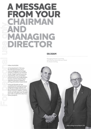 For personal use only

A message
from your
Chairman
and
Managing
Director
08:30am
Managing Director Grant King
and Chairman Kevin McCann ahead
of a Board meeting.

Fellow shareholder
As foreshadowed in February,
the 2013 financial year was a
more challenging one for Origin,
and this is evident in our financial
results. Origin’s performance was
impacted by a very competitive
environment in our Energy Markets
business and the impact of past
regulatory decisions related to
pricing, particularly in Queensland.
In the past decade we have
established the leading Australian
integrated energy company and
the fundamentals of the business
remain strong. In addition, actions
which we have taken over the past
year make us optimistic about our
future prospects.

Origin Energy Annual Report 2013

1

 