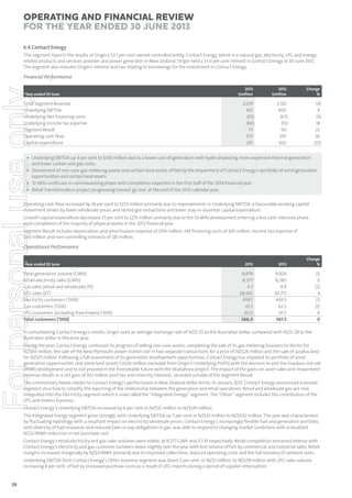Operating and Financial Review
for the year ended 30 June 2013
6.4 Contact Energy
This segment reports the results of Origin’s 53.1 per cent owned controlled entity, Contact Energy, which is a natural gas, electricity, LPG and energy
related products and services provider and power generator in New Zealand. Origin held a 53.0 per cent interest in Contact Energy at 30 June 2012.
The segment also includes Origin’s interest and tax relating to borrowings for the investment in Contact Energy.

For personal use only

Financial Performance
Year ended 30 June

Total Segment Revenue
Underlying EBITDA
Underlying Net financing costs
Underlying Income tax expense
Segment Result
Operating cash flow
Capital expenditure

2013
$million

2012
$million

Change
%

2,019
435
(65)
(60)
73
373
255

2,102
400
(67)
(51)
60
297
402

(4)
9
(3)
18
22
26
(37)

• Underlying EBITDA up 9 per cent to $435 million due to a lower cost of generation with hydro displacing more expensive thermal generation
and lower carbon and gas costs.
• Divestment of non-core gas metering assets and certain land assets offset by the impairment of Contact Energy’s portfolio of wind generation
opportunities and certain land assets.
• Te Mihi continues in commissioning phase with completion expected in the first half of the 2014 financial year.
• Retail Transformation project progressing toward ‘go-live’ at the end of the 2013 calendar year.

Operating cash flow increased by 26 per cent to $373 million primarily due to improvements in Underlying EBITDA, a favourable working capital
movement driven by lower wholesale prices and stored gas extractions and lower stay-in-business capital expenditure.
Growth capital expenditure decreased 37 per cent to $255 million primarily due to the Te Mihi development entering a less cash intensive phase
post-completion of the majority of physical works in the 2012 financial year.
Segment Result includes depreciation and amortisation expense of $156 million, net financing costs of $65 million, income tax expense of
$60 million and non-controlling interests of $81 million.

Operational Performance
Year ended 30 June

Total generation volume (GWh)
Retail electricity sales (GWh)
Gas sales (retail and wholesale) (PJ)
LPG sales (kT)
Electricity customers (’000)
Gas customers (’000)
LPG customers (including franchisees) (’000)
Total customers (’000)

2013

2012

Change
%

9,879
8,277
4.7
68,061
439.5
61.5
65.0
566.0

9,929
8,280
4.8
65,715
443.5
62.5
61.5
567.5

(1)
0
(2)
4
(1)
(2)
6
0

In consolidating Contact Energy’s results, Origin used an average exchange rate of NZ$1.25 to the Australian dollar, compared with NZ$1.28 to the
Australian dollar in the prior year.
During the year, Contact Energy continued its program of selling non-core assets, completing the sale of its gas metering business to Vector for
NZ$60 million, the sale of the New Plymouth power station site in two separate transactions for a price of NZ$24 million and the sale of surplus land
for NZ$31 million. Following a full assessment of its generation development opportunities, Contact Energy has impaired its portfolio of wind
generation opportunities and some land assets (-A$26 million excluded from Origin’s Underlying Profit) with the decision to exit the Hauãuru mã raki
(HMR) development and to not proceed in the foreseeable future with the Waitahora project. The impact of the gains on asset sales and impairment
expense results in a net gain of A$1 million post-tax and minority interests, recorded outside of the Segment Result.
The commentary below relates to Contact Energy’s performance in New Zealand dollar terms. In January 2013, Contact Energy announced a revised
segment structure to simplify the reporting of the relationship between the generation and retail operations. Retail and wholesale gas are now
integrated into the Electricity segment which is now called the “Integrated Energy” segment. The “Other” segment includes the contribution of the
LPG and meters business.
Contact Energy’s Underlying EBITDA increased by 6 per cent or NZ$32 million to NZ$541 million.
The Integrated Energy segment grew strongly, with Underlying EBITDA up 7 per cent or NZ$33 million to NZ$502 million. The year was characterised
by fluctuating hydrology with a resultant impact on electricity wholesale prices. Contact Energy’s increasingly flexible fuel and generation portfolio,
with diversity of fuel resources and reduced take-or-pay obligations in gas, was able to respond to changing market conditions with a resultant
NZ$2/MWh reduction in net purchase cost.
Contact Energy’s retail electricity and gas sales volumes were stable, at 8,277 GWh and 2.5 PJ respectively. Retail competition remained intense with
Contact Energy’s electricity and gas customer numbers down slightly over the year with lost volume offset by commercial and industrial sales. Retail
margins increased marginally by NZ$3/MWh primarily due to improved collections, reduced operating costs and the full recovery of network costs.
Underlying EBITDA from Contact Energy’s Other business segment was down 3 per cent, or NZ$1 million, to NZ$39 million with LPG sales volume
increasing 4 per cent, offset by increased purchase costs as a result of LPG imports during a period of supplier interruption.

28

 