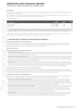 Operating and Financial Review
for the year ended 30 June 2013
6.5 Corporate
This segment reports corporate activities that have not been allocated to other operating segments together with business development activities
outside Origin’s existing operations.
With the exception of net financing costs and tax specifically associated with the LNG and Contact Energy segments which are recorded in those
segments, all other net financing costs and tax are recorded in the Corporate segment.

For personal use only

Financial Performance
Year ended 30 June

Underlying EBITDA
Segment Result

2013
$million

2012
$million

Change
%

(42)
(518)

(81)
(603)

(48)
(14)

• Lower Underlying EBITDA loss resulting from the reimbursement from the NSW government of tax that Origin pays in relation to interest charges
on capacity payments under the GenTrader arrangements, lower international development costs and lower unallocated corporate costs.

Segment Result includes depreciation expense of $3 million, share of ITDA of $1 million expense, Underlying net financing costs of $190 million,
Underlying income tax expense of $279 million and non-controlling interest expense of $3 million.

7. RISKS RELATED TO ORIGIN’S FUTURE FINANCIAL PROSPECTS
Risks related to Origin’s future ﬁnancial prospects
The scope of Origin’s operations means that a range of factors may impact on the achievement of the Company’s strategies and future financial
prospects. Material business risks are summarised below including the Company’s approach to managing these risks. The summary is not an
exhaustive list of all risks that affect the business and the items have not been prioritised.

Material Business Risks
Wholesale Electricity Prices and Commodity Prices

• Volatility in wholesale electricity prices – A key part of Origin’s Energy Markets business involves procuring the supply of electricity from wholesale
electricity markets in Australia and New Zealand for on-sale to customers. Wholesale electricity prices are volatile and influenced by many factors
such as demand and supply changes that are difficult to predict.
• Unexpected movements in wholesale prices which are not mitigated through hedging arrangements could result in adverse impacts on Origin’s
financial performance. Origin manages its wholesale electricity market risk within strict exposure limits. Exposure limits reflect the level of
underlying inherent risk which cannot be mitigated through hedging given mismatches between customer demand and available hedges, and the
expected returns available through managing spot market volatility.
• Commodity prices – Revenues from Origin’s Exploration & Production business includes the sale of commodities such as oil and gas, and other
products whose prices are linked to external market prices of oil and gas, such as LPG and, potentially in the future, LNG. Additionally, our Energy
Markets business is exposed to the fluctuation in commodity prices in respect of purchases of coal and gas for electricity generation and LPG for
on-sale to customers. Unexpected movements in commodity prices could result in adverse impacts on Origin’s financial performance.

Management of Wholesale Electricity Prices and Commodity Prices risks
Origin manages exposure to wholesale electricity and commodity price risk through a combination of physical positions (ownership or despatch
rights to generation or gas supply) and derivatives contracts. Strict limits are set by the Board to manage the overall exposure that Origin is prepared
to take, and a commodity risk management system is in place to monitor and report performance against these limits.

Competition in Key Markets and Energy Demand
Origin operates in competitive markets and changes in these competitive markets can impact the future financial performance of the Company.
Origin is involved in supplying energy to customers and is impacted by changes in the ongoing demand for energy.

• Competition in energy retailing and power generation – Origin’s future financial performance is dependent to an extent on the Company’s
operations in the competitive Australian and New Zealand Energy retailing markets, where electricity and gas customers are able to change
providers. High levels of competition can result in downward pressure on margins, lower customer numbers and higher costs of acquiring and
maintaining customers, which can adversely impact future financial performance. Additionally, there are many power generators in Australia and
New Zealand which compete for generation capacity and sources of fuel, which can impact the cost of energy supply.
• Competition in the upstream gas market in eastern Australia – the potential discovery of significant new gas resources in eastern Australia could
have a significant impact on the supply and demand dynamics of the eastern Australia gas markets, resulting in changes in gas prices and
therefore Origin’s future revenues and purchase costs. In addition, the LNG facilities currently being built on Curtis Island in Queensland will
compete with domestic demand for gas. Changes in the demand and supply of gas in the eastern Australian markets could result in material
changes to the price of gas, which in turn could result in adverse impacts on Origin’s financial performance.
• Demand for energy – the volume of electricity, gas and LPG the Company sells is dependent on the energy usage of our customers. Reductions
in energy demand including from prevailing consumer sentiment, technological advancement, mandatory minimum appliance performance
standards, and other factors, can reduce the Company’s revenues and adversely affect the Company’s future financial performance.

Origin Energy Annual Report 2013

29

 