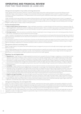 Operating and Financial Review
for the year ended 30 June 2013
Management of competition in key markets and energy demand risks
Origin regularly reviews the products offered to customers both by Origin and by other market participants to ensure that offerings remain
competitive. Origin is able to respond to changes in the competitive environment by changing the terms on which it is prepared to supply
customers to maintain competitiveness. The implementation of the new SAP system should also enable Origin to respond to competitor activity
more effectively.

For personal use only

Origin constantly monitors gas and electricity supply and demand dynamics and has built a portfolio of physical assets to assist in managing the
exposure to movements in supply and demand. As a result of the physical assets, Origin is able to hedge exposure to supply volatility by using owned
generation or gas to meet demand. In addition, the physical electricity and gas portfolio also acts as a hedge to demand volatility within the Origin
portfolio enabling Origin to supply a range of market participants.

Business Development Risk

• Delays in project delivery and cost overruns – Origin undertakes investments in a variety of projects for the construction or expansion of gas, oil,
electricity generation, and business systems including core operational systems. There is a risk that major projects, including Australia Pacific LNG’s
CSG to LNG project, could be delayed, cost more than intended or not perform as planned, which could adversely impact the Company’s future
financial performance.
• Oil and gas reserves – there are numerous uncertainties inherent in exploring for new oil and gas reserves and in estimating quantities of oil and
gas reserves, including factors that are beyond the control of Origin.

Origin is involved in the exploration for oil and gas reserves and there is no assurance that oil and/or gas will be discovered through these activities or
that any particular undeveloped reserves will proceed to development or will ultimately be recovered. This risk could adversely impact Origin’s future
financial prospects.
In estimating the quantities of reserves, classifications of reserves are only attempts to define the degree of uncertainty involved. There is a risk that
actual production from reserves may vary from that predicted and such variances could be material and could have an adverse impact on Origin’s
revenue and ability to supply fuel to its Generation portfolio as well as customers in its Retail business.

Management of Business and Strategic Risks
Origin manages projects in accordance with well established project management processes and continually reviews progress against targets for
both time and cost.
Origin employs geological and other standard oil and gas industry procedures to identify and consider areas for potential exploration, considering
amongst other factors: likelihood of exploration success, costs of exploration, and potential benefit of success. Origin monitors oil and gas well
performance on a continual basis, and reports production and reserves to the market regularly.

Regulatory, Tax and Litigation Risks

• Regulatory risk – Origin operates in a highly regulated environment and is exposed to the risk of changes in regulations or its own failure to meet
regulatory requirements, resulting in a loss or constraint to its license to operate. Energy Markets includes regulated electricity and gas retailer
operations and is subject to a wide range of regulations including, amongst other things, dealing with customers, tariff setting in some States,
participation in energy trading markets, and competition. Operational assets are governed by a range of regulations including, amongst others,
environmental (including water management), industrial relations, health and safety, electricity market and competition. Changes to regulatory
requirements or a failure to meet regulatory requirements may result in the inability of Origin to operate and its inability to achieve its future
financial prospects.
• Tax liabilities – Origin is exposed to risks arising from the manner in which the Australian and international tax regimes may be amended, applied,
interpreted and enforced. Any actual or alleged failure to comply with, or any change in the interpretation, application or enforcement of,
applicable tax laws and regulations could significantly increase Origin’s tax liability and expose Origin to legal, regulatory and other actions that
could adversely affect Origin’s financial performance and prospects. Origin has been, currently is, and from time to time may be, subject to tax
reviews and audits. Although Origin considers that prior tax treatment for prior periods does not need to be amended, a material amendment
to any tax treatment for prior periods would adversely affect Origin’s financial performance and future financial prospects.
• Litigation and Legal Proceedings – the nature of Origin’s business means that it has been, is and from time to time is likely to be involved in
litigation, regulatory actions or similar dispute resolution processes arising from a wide range of possible matters. Origin may also be involved
in investigations, inquiries or disputes, debt recoveries, native title claims, land tenure and access disputes, environmental claims or occupational
health and safety claims. Any of these claims or actions could result in delays, increase costs or otherwise adversely impact Origin’s assets and
operations, and adversely impact Origin’s financial performance and future financial prospects.

Management of Regulatory, Tax and Litigation Risks
Origin has in place compliance systems and processes to identify, understand and capture with compliance and regulatory obligations across the
business. The risk management system is designed to encourage early escalation of issues. Whistleblower and Serious Concern policies are in place
to further enable issues to be escalated. In the event of non-compliance by individuals, the organisation has procedures in place to take appropriate
actions. Origin manages litigation and legal risk through internal legal counsel and external legal advice as required.
With respect to tax risks, Origin believes that it has in place controls and procedures designed to promote compliance with applicable tax laws and
regulations in order to manage its tax obligations appropriately. Origin monitors the state of any tax reviews and audits and adjusts its response,
including provisioning, as appropriate.

30

 