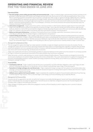 Operating and Financial Review
for the year ended 30 June 2013
Operational Risks

For personal use only

• Key asset outages, process safety, personal safety and environmental risks – Origin is involved in large-scale operating activities including oil and
gas projects, power generation, LPG facilities and, through Australia Pacific LNG, construction of CSG to LNG processing facilities. There is a risk
that our operating equipment and facilities may not operate as intended and suffer outages or significant damage. Additionally, the complexity,
scale and geography of our operations also give rise to a range of health, safety and environmental risks including risk to the safety of our
employees and contractors, including through travel as part of our operations, and harm to the environment and local communities in which we
operate. Unintended operating failures or harm to our employees, contractors, environment and local communities may adversely impact the
Company achieving its financial prospects.
• Joint venture arrangements – Origin’s joint venture partners may have economic or other business interests or goals that are inconsistent with
Origin’s and may take actions contrary to the objectives or interests of Origin. There is also the risk that joint venture partners might become
bankrupt, default on or fail to fulfil as expected their obligations thereby impacting the performance of the joint venture and adversely affecting
Origin or its interests in the joint venture and thereby adversely impacting the Company’s financial prospects.
• Reliance on third party infrastructure – any failure of third party infrastructure including, in particular, transmission infrastructure, could
materially and adversely affect the ability of Origin to conduct business and operations.
• Customer billing and collections – Origin supplies a large base of customers in Australia and New Zealand including residential and corporate
and industrial customers. If Origin is unable to effectively bill and/or collect outstanding debt from customers it could have an adverse impact
on Origin’s future financial prospects. Potential causes of an inability for Origin to bill and collect debts from its customers include amongst other
factors, the unintended impacts of changes to internal billing and collection systems and economic hardship related to Origin’s customer base.

Management of Operational Risks
The risk management system that Origin has in place operates to identify, manage and mitigate operational risks across the business. The risk
management system sets out the minimum operating standards that Origin expects of all operating assets regardless of whether they are wholly
owned and operated or are in non-operated joint ventures. Procedures have been developed to identify and investigate significant incidents and
near misses and to ensure that learnings are shared across the business.
Origin works closely with joint venture and third party providers to reduce the likelihood of interruption to business however it is not always possible
for Origin to influence the operational environment of third party providers (e.g. transmission companies).
Origin administers customer credit procedures to monitor customer billings and debtor balances. These procedures are designed to monitor the
accuracy and completeness of customer billings and reduce the incidence of bad debts. This is particularly important in a period of changing internal
processes (including billing systems) or market condition (including competitive intensity). Where such an event occurs, additional resources are
employed to manage the impact.

Financial Risks

• Counterparty credit risk – Origin is subject to the risk that some counterparties may fail to fulfil their obligations under major hedge and sales
contracts, including making payments as they fall due, and such defaults could adversely impact Origin’s financial prospects.
• Fluctuations in foreign exchange rates and interest rates – Origin is exposed to foreign exchange rate fluctuations in the Australian dollar value
of foreign currency denominated assets, revenues, dividends received and expenses including interest expense. Interest rate risk arises in respect
of the Company’s long-term borrowings.
• Ability to access capital in the financial markets – Origin is exposed to the availability of capital in financial markets at the time of any financing
or refinancing that Origin requires. There is a risk that Origin’s credit ratings and financial flexibility may be adversely affected.

Management of Financial Risks
Financial risks are managed within risk limits set within the Company’s Commodity Risk Management System and Treasury Risk Management
System. Financial exposures are subject to regular review. Risk limits are set at a level that is designed to preserve the financial integrity of the
Company under a range of commodity price scenarios.
Origin manages its liquidity position within limits designed to maintain sufficient liquidity to meet its objectives even in periods of reduced
market liquidity.

Origin Energy Annual Report 2013

31

 