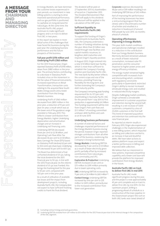 For personal use only

A message
from your
chairman
and
managing
director

In Energy Markets, we have stemmed
the customer losses experienced in
past periods, our investment in new
billing systems is starting to drive
improved operational performance,
and our gas portfolio is positioned
to capitalise on rising demand for
natural gas. At the same time, the
Australia Pacific LNG project
continues to make significant
progress and is on track to deliver
first LNG in two years.
In this report we explain in more
detail some of the challenges that
have faced the business during the
past year, the underlying business
performance and the future
prospects of the business.

Full year profit $378 million and
Underlying Profit $760 million
For the 2013 financial year, Origin
reported Statutory Profit of $378 million,
down from $980 million in the prior
year. The primary factors contributing
to a decrease in Statutory Profit
included a loss on the movement in
the fair value of financial instruments,
increased expenditure on Retail
Transformation, transaction costs
relating to the acquired New South
Wales energy assets and a lower
contribution from the Energy
Markets business.
Underlying Profit of $760 million
decreased from $893 million in the
prior year, a reduction of 15 per cent
year-on-year, a result which was at
the lower end of the guidance range
provided in February 2013. This
reflects a lower contribution from
Energy Markets, higher Underlying
depreciation and amortisation
charges and an increase in
Underlying net financing costs.
Underlying EBITDA decreased
three per cent to $2.18 billion, and
Operating Cash Flow After Tax
decreased 36 per cent to $1.14 billion.
Basic Earnings Per Share (EPS) based
on Statutory Profit declined 62 per cent
to 34.6 cents per share (cps). Underlying
EPS decreased 16 per cent to 69.5 cps.
The Board has determined a final
unfranked dividend of 25 cps, taking
the total dividend for the 2013
financial year to 50 cps, in line with
the 2012 financial year. As the interim
dividend of 25 cps was franked, this
brings the franking level for the year
to 50 per cent, compared with
100 per cent in the prior year.
As a result of utilisation of available
tax losses and the impact from
development projects, including
Australia Pacific LNG, the Company does
not expect to have sufficient franking
credits to frank the final dividend.

The dividend will be paid on
27 September 2013 to shareholders
of record on 2 September 2013.
The Dividend Reinvestment Plan
(DRP) will apply to this dividend.
No discount will be applied in the
calculation of the DRP price.

Sufficient liquidity to
fund Australia Pacific LNG
requirements
To support the funding of Origin’s
commitments to Australia Pacific
LNG, the Company undertook a
number of funding initiatives during
the year. More than $5 billion was
raised through new facilities and
capital markets issuances, to
lengthen debt maturities and
improve Origin’s liquidity position.
In August 2013, Origin entered into
a new $7.4 billion bank loan facility,
which is more than sufficient to
establish the Company’s funding
position post Australia Pacific LNG.
The new bank facility better reflects
the current scope and size of the
business, providing financing
flexibility for the long term and
further extending the Company’s
debt maturity profile.
The Company’s remaining peak funding
requirement for its 37.5 per cent
shareholding in Australia Pacific LNG
for the period from 1 July 2013 to first
production, is approximately $4.1 billion.
This funding requirement will be met
from Origin’s free cash flow and
$5.3 billion (1) of existing committed
undrawn debt facilities and cash
as at 30 June 2013.

Underlying business performance
A number of external factors and
challenges impacted performance of
the Energy Markets business during
the period, however Origin reported
stronger contributions from all other
parts of the business, evidencing the
Company’s strong fundamentals.
Energy Markets Underlying EBITDA
decreased by 15 per cent to $1.33 billion
as a result of lower electricity gross
profit, partially offset by increased
contributions from natural gas,
non-commodity and LPG.
Exploration & Production Underlying
EBITDA increased 23 per cent or
$73 million to $395 million primarily
due to lower operating costs.
LNG Underlying EBITDA increased by
11 per cent, or $6 million to $60 million (2).
Contact Energy Underlying EBITDA
increased by nine per cent or $35
million to $435 million, primarily due
to the increased contribution from
lower cost generation.

Corporate expenses decreased by
48 per cent or $39 million resulting in an
Underlying EBITDA loss of $42 million.
Part of improving the performance
of the existing businesses has been
a restructuring program that has
closed, sold or discontinued a number
of activities and resulted in a
reduction in headcount of around
900 people by June 2013, six months
ahead of schedule.

Operating effectiveness
improving in Energy Markets
This year, both market conditions
and operational challenges resulted
in a reduction in the contribution
from our Energy Markets business.
Electricity demand remained subdued
as a result of lower industrial
consumption, increased solar PV
penetration and the consumer
response to higher power prices and
energy efficiency initiatives.
The energy market remained highly
competitive with increased churn
and discounting which, combined
with regulatory constraints
particularly in Queensland, restricted
Origin’s ability to recover increased
wholesale energy costs and resulted
in reduced electricity margins.
Despite challenging market conditions,
Origin achieved a considerable
improvement in customer acquisition
and retention during the second half,
resulting in a net increase of 7,000
customers, compared to a loss of
23,000 customers in the first half.
This trend of improved acquisition
and retention has continued into the
new financial year.
As reported at interim results in
February 2013, Origin also experienced
challenges in the implementation of
a new billing system, which impacted
on billing and collections and led to
an increase in bad and doubtful
debts. We have taken actions to
address platform issues and expect
a better performance in billing and
improved debt collection.
We believe that our investment in
new systems, improved competitive
capability and a lower cost base will
provide the platform for improved
contribution from Energy Markets
in the future.

Australia Pacific LNG on track
to deliver first LNG in mid 2015
Australia Pacific LNG made
significant progress during the year,
and the project is now approximately
45 per cent complete and on track to
deliver first LNG by mid 2015. On the
Upstream project, drilling is
progressing ahead of schedule as is
construction of the main pipeline. In
the Downstream project the roof on
both LNG tanks was raised ahead of

(1) Excluding Contact Energy and bank guarantees.
(2) Underlying EBITDA restated from $47 million to $54 million for the 2012 financial year due to the internal change in the composition
of the LNG segment.

2

 