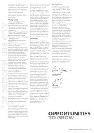 schedule and the first LNG modules,
refrigeration compressors and gas
turbine generators have been installed.
Our investment in Australia Pacific
LNG stands to deliver a step change
in earnings and cash flow to
support increased distributions
to shareholders and future growth
opportunities.

Future prospects

For personal use only

Looking ahead, Origin continues
to focus on its key priorities:

• improving the performance of the
Energy Markets, Exploration &
Production and Contact Energy
businesses;
• delivering the Australia Pacific LNG
project on schedule and budget;
• managing the funding of the
Company’s investment in Australia
Pacific LNG; and
• creating growth opportunities
for the future.
In the existing business, there are
many improving trends.
In Energy Markets the 2014 financial
year Queensland tariff determination
recovers some of the adverse impact
of wholesale cost increases not
recovered in the 2013 financial year.
Electricity and gas pricing has been
deregulated in South Australia.
In October, Origin expects to complete
the migration of all mass market
customers to its new SAP-based
customer systems, which will allow
improvements in efficiency,
competitiveness and service to
customers. Some of these benefits
are already being seen in improved
operational performance.
Customer losses experienced in prior
periods have been stopped, with
increased effectiveness of customer
acquisition and retention activity.
The investment in prior years in
improving the availability and capacity
of Exploration & Production assets
will result in higher production in the
2014 financial year.
Similarly, the completion of investment
in Contact Energy’s program to
improve flexibility and lower the cost
of generation will result in reduced
risk to Contact’s earnings from
fluctuations in hydrology.
Restructuring activities across Origin
have reduced headcount and will lead
to a lower cost base and improved
cash flow.
Notwithstanding these improving
trends, the highly competitive
environment in the Energy Markets
business in the 2013 financial year has
resulted in a higher level of discounts
locked in well into the 2014 financial
year. These locked in discounts will
delay recovery of earnings in the 2014
financial year.

Given current conditions in the market,
Origin will not be providing specific
earnings guidance for the 2014
financial year at this time, however
an update will be provided at the
Annual General Meeting in October.
Looking ahead to the 2015 financial
year and beyond, Origin expects that
market conditions will improve and
we expect to see margins in the
Energy Markets business return
to more sustainable levels. Origin
expects its gas position will deliver
improved earnings from the 2015
financial year as demand for gas in
Eastern Australia grows when the
Queensland LNG industry begins
production. When Australia Pacific
LNG commences LNG production
in mid 2015, Origin expects strong
growth in earnings and cash flow.

Sustainability
Origin has an overriding duty to
ensure the health and safety of our
employees and contractors. Our Total
Recordable Injury Frequency Rate at
year end was 6.7. While this was an
improvement on the prior year, we
fell short of our target of 6.0. We have
initiated a number of activities,
including a set of 11 Life Saving Rules
that reinforce safe behaviours,
which will help us continue to
make improvements towards our
ultimate objective of zero harm.
More broadly, the development, use
and cost of energy continued to be
important issues throughout the year
for many in the community. Many
customers are coping with the rising
cost of living, of which the cost of
energy is a factor. Others in the
community continue to express
concerns about the impacts of
certain energy developments,
particularly coal seam gas (CSG) and
wind farms. We also continue as a
nation to debate the best ways to
reduce our carbon emissions, and
promote cleaner forms of energy for
the future. These are important
social, environmental and economic
challenges not only for Origin, but
for Australia, and we continue to
listen to our stakeholders and work
to address their concerns. Our ability
to effectively manage these challenges
will be important to the ongoing
sustainability of our business.
We talk in detail about these and
other challenges, in our 2013
Sustainability Report.

Board and People
During the past 12 months, there
have been some changes to the
Origin Board. After 12 years’ service
as a Director, Trevor Bourne retired
in November 2012. Trevor has been
a highly valued colleague from the
very start of Origin and we thank him
for his counsel and tireless contribution
to Origin during a time we have
grown to become one of Australia’s
largest energy companies.
In November, Origin appointed Bruce
Morgan as an Independent
Non-executive Director and
Chairman of the Audit Committee.
Mr Morgan has had a distinguished
career as an auditor and leader of
PricewaterhouseCoopers, and has
a deep knowledge of the Australian
energy sector. These changes ensure
the Board has the skills required to
serve Origin shareholders.
Our people have worked very hard in
a difficult year. We are proud of the
passion and commitment they bring
to Origin each and every day.
Finally, we would like to acknowledge
the continued strong support Origin
receives from our key stakeholders –
our employees, customers, the
communities in which we operate,
our business partners and you, our
shareholders. We will strive to
continue growing our business and
creating value to share sustainably
with all of our stakeholders.

H Kevin McCann
Chairman

Grant King
Managing Director

Opportunities
to grow
Origin Energy Annual Report 2013

3

 