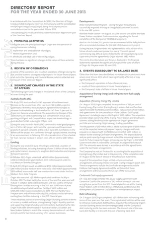 Directors’ Report
for the year ended 30 June 2013
Developments

The Operating and Financial Review and Remuneration Report form part
of this Directors’ Report.

Mortlake Power Station – In August 2012, the second unit at the Mortlake
Power Station completed final commission, signalling the formal
completion of the Company’s 550 MW development.

For personal use only

In accordance with the Corporations Act 2001, the Directors of Origin
Energy Limited (Company) report on the Company and the consolidated
entity Origin Energy Group (Origin), being the Company and its
controlled entities for the year ended 30 June 2013.

1. PRINCIPAL ACTIVITIES
During the year, the principal activity of Origin was the operation of
energy businesses including:

• exploration and production of oil and gas;
• electricity generation; and
• wholesale and retail sale of electricity and gas.
There had been no significant changes in the nature of these activities
during the year.

Retail Transformation Program – During the year, the Company
successfully migrated all Integral Energy NSW customer accounts
to its new SAP system.

BassGas – In October 2012, production recommenced at the Yolla platform
after an extended shutdown for the Mid Life Enhancement project.
During the year, Origin entered into agreements to sell a portion of its
future oil and condensate production over a 72 month period
commencing July 2015, at a price linked to the oil forward pricing curve.
Upon entry into the agreements, Origin received $482 million.
The events described above and those as disclosed in the Financial
Statements represent the significant changes in the state of affairs
of Origin for the year ended 30 June 2013.

2. REVIEW OF OPERATIONS
A review of the operations and results of operations of Origin during the
year, and the business strategies and prospects for future financial years,
is set out in the Operating and Financial Review, which is attached and
forms part of this Directors’ Report.

3. SIGNIFICANT CHANGES IN THE STATE
OF AFFAIRS
The following significant changes in the state of affairs of the Company
occurred during the year:

Australia Paciﬁc LNG
On 4 July 2012 Australia Pacific LNG approved a Final Investment
Decision on the second train of its two train CSG to LNG project in
Queensland. With this, the subscription agreement for Sinopec to
increase its shareholding in Australia Pacific LNG from 15 per cent to
25 per cent became unconditional. The acquisition by Sinopec of the
additional 10 per cent shareholding was completed on 12 July 2012,
resulting in Origin’s and ConocoPhillips’ respective shareholdings in
Australia Pacific LNG reducing to 37.5 per cent.
During the year, Australia Pacific LNG continued to make good progress
on its CSG to LNG project with both the Upstream and Downstream
projects 45 per cent complete at the end of June 2013. Confidence in the
delivery of the project was confirmed through a project review, resulting
in an announcement in February 2013 of an acceleration of the schedule
for Train 2 and an increase in project costs of 7 per cent to $24.7 billion.

Funding
During the year ended 30 June 2013, Origin undertook a number of
funding initiatives, including the raising of over $5 billion of new facilities
and capital markets issuances, to lengthen debt maturities and improve
its liquidity position.
In October 2012, Origin undertook a €500 million (approximately
US$646 million) seven year medium-term notes issuance under its
Euro Medium Term Note Program.
In April 2013, Origin issued an additional €150 million (approximately
$186 million) 10 year medium-term note and a €750 million (approximately
$950 million) seven and a half year medium-term note under the Euro
Medium Term Note Program.
Origin also executed a $2.4 billion syndicated bank loan facility in
October 2012. The loan facility has terms of four and five years and will
mature in October 2016 and October 2017 and was used to refinance
existing loan facilities maturing in the 2013 and 2014 financial years.
An additional syndicated bank loan facility of $600 million and
USD$200 million was executed in June 2013. The loan facility has a
five year term and will mature in July 2018, and was used to refinance
existing loan facilities maturing in the 2015 financial year.
These initiatives assisted in diversifying Origin’s funding portfolio in terms
of currency, market and tenor, strengthening Origin’s liquidity position
and supporting Origin’s funding commitments to Australia Pacific LNG.
Origin holds debt denominated in Australian dollars, US dollars and
New Zealand dollars to match the currency denomination of cash flow
receipts and the functional currency of its various businesses.

4

4. EVENTS SUBSEQUENT TO BALANCE DATE
Other than the items described below, no matters or circumstances have
arisen since 30 June 2013, which have significantly affected, or may
significantly affect:
• the Company’s operations in future financial years;
• results of those operations in future financial years; or
• the Company’s state of affairs in future financial years.

Acquisition of Eraring Energy and entry into new fuel supply
arrangement
Acquisition of Eraring Energy Pty Limited
On 1 August 2013 Origin completed the acquisition of 100 per cent of
Eraring Energy Pty Limited (Eraring Energy) under a Sale and Purchase
Agreement with the NSW Government for a net payment of $50 million,
and agreed terms for the cancellation of the Cobbora Coal Supply
Agreement, including a payment to Origin of $300 million. The acquisition
provided Origin ownership of the Eraring Power Station and Shoalhaven
Scheme, adding flexibility in the operation of Origin’s generation
portfolio and enhancing Origin’s energy trading capabilities.
The net payment of $50 million reflects a total purchase price of $659 million
net of the expected balance of prepaid capacity charges and funds
prepaid or on deposit with the NSW Government of $609 million, in
relation to the existing GenTrader arrangements. The deposit balance
and pre-paid capacity charge amount reflect the remaining balance of
funds for future capacity charges previously paid by Origin to the NSW
Government when it entered the GenTrader Arrangements in March
2011. The amounts were derived in accordance with the agreed terms
under the GenTrader arrangements.
The Company has not yet finalised its accounting for the acquisition of
Eraring Energy Pty Limited due to the proximity of the completion date
of 1 August to the date of release of these financial statements.
As part of the acquisition Origin settled certain contractual
arrangements previously entered into with Eraring Energy in March 2011.
These arrangements include the GenTrader arrangements and the
Cobbora Coal Supply Agreement and the settlement of these
arrangements will be accounted for as part of the transaction.

Centennial Coal supply agreement
On 1 July 2013 Origin entered into a Coal Supply Agreement with
Centennial Coal for the provision of 24.5 million tonnes of coal over
an eight year period from the 2015 financial year for use at the Eraring
Power Station, with 6 million tonnes of that coal conditional on the
development of Centennial Coal’s Newstan mine extension project.

Debt reﬁnancing
On 21 August 2013 Origin completed a $7.4 billion debt refinancing with
terms of four years and five years. These syndicated facilities will be used
to refinance existing bank debt facilities. As part of the refinancing Origin’s
standard banking terms have been renegotiated and the Company’s
debt maturity profile has been extended. The interest rate of the new
bank debt facility is in line with the cost of existing bank debt.

 