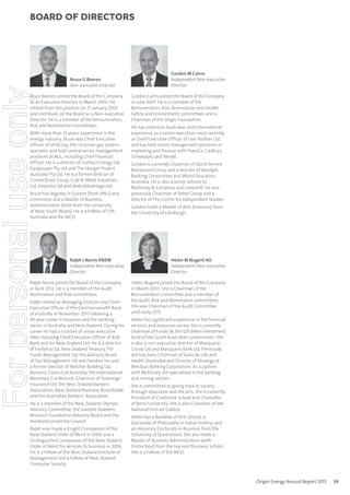 For personal use only

Board of directors

Bruce G Beeren
Non-executive Director

Bruce Beeren joined the Board of the Company
as an Executive Director in March 2000. He
retired from this position on 31 January 2005
and continues on the Board as a Non-executive
Director. He is a member of the Remuneration,
Risk and Nomination committees.
With more than 35 years’ experience in the
energy industry, Bruce was Chief Executive
Officer of VENCorp, the Victorian gas system
operator, and held several senior management
positions at AGL, including Chief Financial
Officer. He is a director of Contact Energy Ltd,
Equipsuper Pty Ltd and The Hunger Project
Australia Pty Ltd. He is a former director of
ConnectEast Group, Coal & Allied Industries
Ltd, Envestra Ltd and Veda Advantage Ltd.
Bruce has degrees in Science (from ANU) and
Commerce and a Master of Business
Administration (both from the University
of New South Wales). He is a Fellow of CPA
Australia and the AICD.

Ralph J Norris KNZM
Independent Non-executive
Director

Ralph Norris joined the Board of the Company
in April 2012. He is a member of the Audit,
Nomination and Risk committees.
Ralph retired as Managing Director and Chief
Executive Officer of the Commonwealth Bank
of Australia in November 2011 following a
40 year career in business and the banking
sector in Australia and New Zealand. During his
career he had a number of senior executive
roles including Chief Executive Officer of ASB
Bank and Air New Zealand Ltd. He is a director
of Fonterra Ltd, New Zealand Treasury, FSF
Funds Management Ltd, the Advisory Board
of Tax Management Ltd and Families Inc and
a former director of Fletcher Building Ltd,
Business Council of Australia, the International
Monetary Conference, Chairman of Sovereign
Insurance Ltd, the New Zealand Bankers’
Association, New Zealand Business Roundtable
and the Australian Bankers’ Association.
He is a member of the New Zealand Olympic
Advisory Committee, the Juvenile Diabetes
Research Foundation Advisory Board and the
Auckland University Council.
Ralph was made a Knight Companion of the
New Zealand Order of Merit in 2009 and a
Distinguished Companion of the New Zealand
Order of Merit for services to business in 2006.
He is a Fellow of the New Zealand Institute of
Management and a Fellow of New Zealand
Computer Society.

Gordon M Cairns
Independent Non-executive
Director
Gordon Cairns joined the Board of the Company
in June 2007. He is a member of the
Remuneration, Risk, Nomination and Health,
Safety and Environment committees and is
Chairman of the Origin Foundation.
He has extensive Australian and international
experience as a senior executive, most recently
as Chief Executive Officer of Lion Nathan Ltd,
and has held senior management positions in
marketing and finance with PepsiCo, Cadbury
Schweppes and Nestlé.
Gordon is currently Chairman of Quick Service
Restaurant Group and a director of Westpac
Banking Corporation and World Education
Australia. He is also a senior advisor to
McKinsey & Company and Greenhill. He was
previously Chairman of Rebel Group and a
director of The Centre for Independent Studies.
Gordon holds a Master of Arts (Honours) from
the University of Edinburgh.

Helen M Nugent AO
Independent Non-executive
Director
Helen Nugent joined the Board of the Company
in March 2003. She is Chairman of the
Remuneration Committee and a member of
the Audit, Risk and Nomination committees.
She was Chairman of the Audit Committee
until early 2013.
Helen has significant experience in the financial
services and resources sector. She is currently
Chairman of Funds SA, the $20 billion investment
fund of the South Australian Government. She
is also a non-executive director of Macquarie
Group Ltd and Macquarie Bank Ltd. Previously,
she has been Chairman of Swiss Re Life and
Health (Australia) and Director of Strategy at
Westpac Banking Corporation. As a partner
with McKinsey she specialised in the banking
and mining sectors.
She is committed to giving back to society
through education and the arts. She is currently
President of Cranbrook School and Chancellor
of Bond University. She is also Chairman of the
National Portrait Gallery.
Helen has a Bachelor of Arts (Hons); a
Doctorate of Philosophy in Indian history; and
an Honorary Doctorate in Business from the
University of Queensland. She also holds a
Master of Business Administration (with
Distinction) from the Harvard Business School.
She is a Fellow of the AICD.

Origin Energy Annual Report 2013

59

 