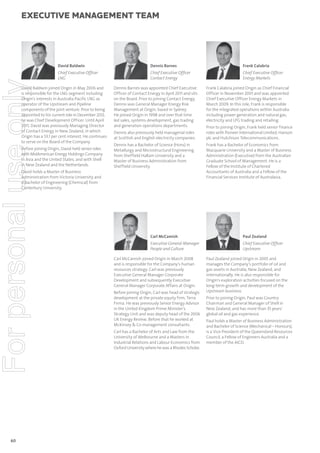 executive management team

For personal use only

David Baldwin

Dennis Barnes

Frank Calabria

Chief Executive Ofﬁcer
LNG

Chief Executive Ofﬁcer
Contact Energy

Chief Executive Ofﬁcer
Energy Markets

David Baldwin joined Origin in May 2006 and
is responsible for the LNG segment including
Origin’s interests in Australia Pacific LNG as
operator of the Upstream and Pipeline
components of the joint venture. Prior to being
appointed to his current role in December 2012,
he was Chief Development Officer. Until April
2011, David was previously Managing Director
of Contact Energy in New Zealand, in which
Origin has a 53.1 per cent interest. He continues
to serve on the Board of the Company.
Before joining Origin, David held senior roles
with MidAmerican Energy Holdings Company
in Asia and the United States, and with Shell
in New Zealand and the Netherlands.

Dennis Barnes was appointed Chief Executive
Officer of Contact Energy in April 2011 and sits
on the Board. Prior to joining Contact Energy,
Dennis was General Manager Energy Risk
Management at Origin, based in Sydney.
He joined Origin in 1998 and over that time
led sales, systems development, gas trading
and generation operations departments.
Dennis also previously held managerial roles
at Scottish and English electricity companies.
Dennis has a Bachelor of Science (Hons) in
Metallurgy and Microstructural Engineering
from Sheffield Hallam University and a
Master of Business Administration from
Sheffield University.

David holds a Master of Business
Administration from Victoria University and
a Bachelor of Engineering (Chemical) from
Canterbury University.

60

Frank Calabria joined Origin as Chief Financial
Officer in November 2001 and was appointed
Chief Executive Officer Energy Markets in
March 2009. In this role, Frank is responsible
for the integrated operations within Australia
including power generation and natural gas,
electricity and LPG trading and retailing.
Prior to joining Origin, Frank held senior finance
roles with Pioneer International Limited, Hanson
plc and Hutchison Telecommunications.
Frank has a Bachelor of Economics from
Macquarie University and a Master of Business
Administration (Executive) from the Australian
Graduate School of Management. He is a
Fellow of the Institute of Chartered
Accountants of Australia and a Fellow of the
Financial Services Institute of Australasia.

Carl McCamish

Paul Zealand

Executive General Manager
People and Culture

Chief Executive Ofﬁcer
Upstream

Carl McCamish joined Origin in March 2008
and is responsible for the Company’s human
resources strategy. Carl was previously
Executive General Manager Corporate
Development and subsequently Executive
General Manager Corporate Affairs at Origin.
Before joining Origin, Carl was head of strategic
development at the private equity firm, Terra
Firma. He was previously Senior Energy Advisor
in the United Kingdom Prime Minister’s
Strategy Unit and was deputy head of the 2006
UK Energy Review. Before that he worked at
McKinsey & Co management consultants.
Carl has a Bachelor of Arts and Law from the
University of Melbourne and a Masters in
Industrial Relations and Labour Economics from
Oxford University where he was a Rhodes Scholar.

Paul Zealand joined Origin in 2005 and
manages the Company’s portfolio of oil and
gas assets in Australia, New Zealand, and
internationally. He is also responsible for
Origin’s exploration activities focused on the
long-term growth and development of the
Upstream business.
Prior to joining Origin, Paul was Country
Chairman and General Manager of Shell in
New Zealand, and has more than 35 years’
global oil and gas experience.
Paul holds a Master of Business Administration
and Bachelor of Science (Mechanical – Honours),
is a Vice President of the Queensland Resources
Council, a Fellow of Engineers Australia and a
member of the AICD.

 