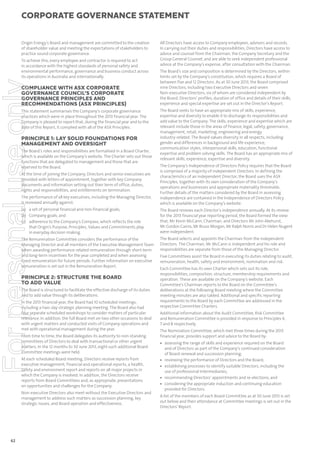 corporate governance statement

Origin Energy’s Board and management are committed to the creation
of shareholder value and meeting the expectations of stakeholders to
practice sound corporate governance.

For personal use only

To achieve this, every employee and contractor is required to act
in accordance with the highest standards of personal safety and
environmental performance, governance and business conduct across
its operations in Australia and internationally.

COMPLIANCE WITH ASX CORPORATE
GOVERNANCE COUNCIL’S CORPORATE
GOVERNANCE PRINCIPLES AND
RECOMMENDATIONS (ASX PRINCIPLES)
This statement summarises the Company’s corporate governance
practices which were in place throughout the 2013 financial year. The
Company is pleased to report that, during the financial year and to the
date of this Report, it complied with all of the ASX Principles.

PRINCIPLE 1: LAY SOLID FOUNDATIONS FOR
MANAGEMENT AND OVERSIGHT
The Board’s roles and responsibilities are formalised in a Board Charter,
which is available on the Company’s website. The Charter sets out those
functions that are delegated to management and those that are
reserved to the Board.

All Directors have access to Company employees, advisers and records.
In carrying out their duties and responsibilities, Directors have access to
advice and counsel from the Chairman, the Company Secretary and the
Group General Counsel, and are able to seek independent professional
advice at the Company’s expense, after consultation with the Chairman.
The Board’s size and composition is determined by the Directors, within
limits set by the Company’s constitution, which requires a Board of
between five and 12 Directors. As at 30 June 2013, the Board comprised
nine Directors, including two Executive Directors and seven
Non-executive Directors, six of whom are considered independent by
the Board. Directors’ profiles, duration of office and details of their skills,
experience and special expertise are set out in the Director’s Report.
The Board seeks to have an appropriate mix of skills, experience,
expertise and diversity to enable it to discharge its responsibilities and
add value to the Company. The skills, experience and expertise which are
relevant include those in the areas of finance, legal, safety, governance,
management, retail, marketing, engineering and energy
industry-related. The Board values diversity in all respects, including
gender and differences in background and life experience,
communication styles, interpersonal skills, education, functional
expertise and problem solving skills. The Board has an appropriate mix of
relevant skills, experience, expertise and diversity.

The performance of all key executives, including the Managing Director,
is reviewed annually against:

The Company’s Independence of Directors Policy requires that the Board
is comprised of a majority of independent Directors. In defining the
characteristics of an independent Director, the Board uses the ASX
Principles, together with its own consideration of the Company’s
operations and businesses and appropriate materiality thresholds.
Further details of the matters considered by the Board in assessing
independence are contained in the Independence of Directors Policy
which is available on the Company’s website.

(a) a set of personal financial and non-financial goals;
(b) Company goals; and
(c) adherence to the Company’s Compass, which reflects the role
that Origin’s Purpose, Principles, Values and Commitments play
in everyday decision making.

The Board reviews each Director’s independence annually. At its review
for the 2013 financial year reporting period, the Board formed the view
that, Mr Kevin McCann, Chairman, and Directors Mr John Akehurst,
Mr Gordon Cairns, Mr Bruce Morgan, Mr Ralph Norris and Dr Helen Nugent
were independent.

The Remuneration Committee considers the performance of the
Managing Director and all members of the Executive Management Team
when awarding performance-related remuneration through short-term
and long-term incentives for the year completed and when assessing
fixed remuneration for future periods. Further information on executive
remuneration is set out in the Remuneration Report.

The Board selects and appoints the Chairman from the independent
Directors. The Chairman, Mr McCann is independent and his role and
responsibilities are separate from those of the Managing Director.

At the time of joining the Company, Directors and senior executives are
provided with letters of appointment, together with key Company
documents and information setting out their term of office, duties,
rights and responsibilities, and entitlements on termination.

PRINCIPLE 2: STRUCTURE THE BOARD
TO ADD VALUE
The Board is structured to facilitate the effective discharge of its duties
and to add value through its deliberations.
In the 2013 financial year, the Board had 10 scheduled meetings,
including a two-day strategic planning meeting. The Board also had
four separate scheduled workshops to consider matters of particular
relevance. In addition, the full Board met on two other occasions to deal
with urgent matters and conducted visits of Company operations and
met with operational management during the year.
From time to time, the Board delegates its authority to non-standing
committees of Directors to deal with transactional or other urgent
matters. In the 12 months to 30 June 2013, eight such additional Board
Committee meetings were held.
At each scheduled Board meeting, Directors receive reports from
executive management, financial and operational reports, a health,
safety and environment report and reports on all major projects in
which the Company is involved. In addition, the Directors receive
reports from Board Committees and, as appropriate, presentations
on opportunities and challenges for the Company.
Non-executive Directors also meet without the Executive Directors and
management to address such matters as succession planning, key
strategic issues, and Board operation and effectiveness.

62

Five Committees assist the Board in executing its duties relating to audit,
remuneration, health, safety and environment, nomination and risk.
Each Committee has its own Charter which sets out its role,
responsibilities, composition, structure, membership requirements and
operation. These are available on the Company’s website. Each
Committee’s Chairman reports to the Board on the Committee’s
deliberations at the following Board meeting where the Committee
meeting minutes are also tabled. Additional and specific reporting
requirements to the Board by each Committee are addressed in the
respective Committee Charters.
Additional information about the Audit Committee, Risk Committee
and Remuneration Committee is provided in response to Principles 4,
7 and 8 respectively.
The Nomination Committee, which met three times during the 2013
financial year, provides support and advice to the Board by:
• assessing the range of skills and experience required on the Board
and of Directors as part of the Company’s continued consideration
of Board renewal and succession planning;
• reviewing the performance of Directors and the Board;
• establishing processes to identify suitable Directors, including the
use of professional intermediaries;
• recommending Directors’ appointments and re-elections; and
• considering the appropriate induction and continuing education
provided for Directors.
A list of the members of each Board Committee as at 30 June 2013 is set
out below and their attendance at Committee meetings is set out in the
Directors’ Report.

 