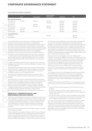 corporate governance statement

Current Board Committee membership
Audit

For personal use only

Non-executive Directors
Kevin McCann
Member
John Akehurst
Bruce Beeren
Gordon Cairns
Bruce Morgan
Chairman
Ralph Norris
Member
Helen Nugent
Member

Remuneration

Member
Member
Member

Health, Safety &
Environment

Member
Chairman
Member
Member

Chairman

Executive Directors
Grant King
Karen Moses
Each year the performance of the Directors retiring by rotation and
seeking re-election under the Constitution is reviewed by the
Nomination Committee (other than the relevant Director), the results of
which form the basis of the Board’s recommendation to shareholders.
That review considers the Director’s expertise, skill and experience, along
with his/her understanding of the Company’s business, preparation for
meetings, relationships with other Directors and management,
awareness of ethical and governance issues, and overall contribution.
The Board reviewed the performance of Mr Cairns, who is standing for
re-election at the Annual General Meeting in October 2013. The Board
found that Mr Cairns was a high performing Director and concluded
that he should be proposed for re-election. Mr Cairns was not present
for his review.
In addition, Mr Morgan joined the Board in November 2012 and will be
standing for election at the Annual General Meeting in accordance with
the ASX Listing Rules.
Mr Morgan brings to the Board significant financial and international
business experience, together with a deep knowledge of the Australian
energy sector and of multinational companies, which will provide an
invaluable contribution to the Company’s business.
The Board’s recommendation on the election or re-election of each
Director will be included in the Notice convening the Annual General
Meeting.
Every second year, the Directors review the performance of the whole
Board and Board Committees. Last year, the review was undertaken with
assistance from an independent external consultant, covering the
Board’s activities and work program, time commitments, meeting
efficiency and Board contribution to Company strategy, monitoring,
compliance and governance. The results of the review were discussed by
the whole Board, and initiatives to improve or enhance Board
performance and effectiveness were considered and recommended.

PRINCIPLE 3: PROMOTE ETHICAL AND
RESPONSIBLE DECISION MAKING
All Directors and employees are expected to comply with the law and act
with a high level of integrity. The Company has a Code of Conduct and a
number of policies governing conduct in pursuit of Company objectives
in dealing with shareholders, employers, customers, contractors and
other stakeholders. The Code of Conduct is based on the Company’s
Statement of Purpose, Principles, Values and Commitments (Origin
Compass).
A summary of the Code of Conduct and the Origin Compass is available
on the Company’s website.

Member

Nomination

Risk

Chairman
Member
Member
Member
Member
Member
Member

Chairman
Member
Member
Member
Member
Member
Member
Member
Member

The Company has also established a policy which governs dealings in its
securities. This precludes any Origin personnel from dealing in the
Company’s securities from 1 July until the day after the announcement of
the full year financial results, and from 1 January until the day after the
announcement of the half year results. In addition, all Origin personnel
are prohibited from trading in the Company’s securities at any time if
they possess information which is not generally available to the market
and which could reasonably be expected to have a material effect on the
price or value of the Company’s securities.
Origin personnel may not engage in short-term dealings in the
Company’s securities and margin loans should not be entered into if they
could cause a dealing that is in breach of the Policy or the general insider
trading provisions of the Corporations Act. Executives are prohibited
from entering into hedging transactions which operate to limit the
economic risk of any of their unvested equity-based incentives. The
Dealing in Securities Policy is available on the Company’s website.
The Code of Conduct, Dealings in Securities Policy and other relevant
policies are supported by appropriate training programs and regular
updates.
The Company is focused on increasing gender diversity across all levels
of its workforce, but in particular in senior roles. It is committed to
providing equality of opportunity and a rewarding workplace for all
employees, and the Company’s Diversity and Inclusion Policy aims to
create an environment in which all individuals are supported and
respected.
As part of the Company’s continued efforts to increase gender diversity
across the business, the Company committed in the 2013 financial year
to:
• continue to deliver equal average pay for men and women at each
job grade;
• improve our retention of women, with a target to improve our
turnover rate among women in senior professional and management
roles by 15 per cent;
• increase the number of women in senior management, with a target
to improve our rate of appointment of women to senior professional
and management roles by 15 per cent in the 2014 financial year.
The cohort ‘senior professional and management roles’ aims to capture
roles in the operational business units that report to the Executive
Management Team (EMT) and the two layers below; and roles in the
smaller functional areas (People & Culture, Corporate Affairs and Legal)
that report to the EMT and one layer below. For consistency across the
organisation, and for comparability over time, the cohort is defined by
reference to Hay Pay Scale grades.

The Company also encourages individuals to report known or suspected
instances of inappropriate conduct, including breaches of the Code of
Conduct and other policies and directives. There are policies in place to
protect employees and contractors from any reprisal, discrimination or
being personally disadvantaged as a result of their reporting of a concern.

Origin Energy Annual Report 2013

63

 
