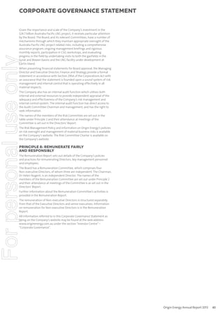 corporate governance statement

For personal use only

Given the importance and scale of the Company’s investment in the
$24.7 billion Australia Pacific LNG project, it receives particular attention
by the Board. The Board, and its relevant Committees, have a number of
mechanisms through which they maintain appropriate oversight of the
Australia Pacific LNG project related risks, including a comprehensive
assurance program, ongoing management briefings and rigorous
monthly reports, participation in CSG workshops, and evaluating
progress in the field by undertaking visits to both the gasfields in the
Surat and Bowen basins and the LNG facility under development at
Curtis Island.
When presenting financial statements for Board approval, the Managing
Director and Executive Director, Finance and Strategy provide a formal
statement in accordance with Section 295A of the Corporations Act with
an assurance that the statement is founded upon a sound system of risk
management and internal control that is operating effectively in all
material respects.
The Company also has an internal audit function which utilises both
internal and external resources to provide independent appraisal of the
adequacy and effectiveness of the Company’s risk management and
internal control system. The internal audit function has direct access to
the Audit Committee Chairman and management, and has the right to
seek information.
The names of the members of the Risk Committee are set out in the
table under Principle 2 and their attendance at meetings of the
Committee is set out in the Directors’ Report.
The Risk Management Policy and information on Origin Energy’s policies
on risk oversight and management of material business risks is available
on the Company’s website. The Risk Committee Charter is available on
the Company’s website.

PRINCIPLE 8: REMUNERATE FAIRLY
AND RESPONSIBLY
The Remuneration Report sets out details of the Company’s policies
and practices for remunerating Directors, key management personnel
and employees.
The Board has a Remuneration Committee, which comprises four
Non-executive Directors, of whom three are independent. The Chairman,
Dr Helen Nugent, is an independent Director. The names of the
members of the Remuneration Committee are set out under Principle 2
and their attendance at meetings of the Committee is as set out in the
Directors’ Report.
Further information about the Remuneration Committee’s activities is
provided in the Remuneration Report.
The remuneration of Non-executive Directors is structured separately
from that of the Executive Directors and senior executives. Information
on remuneration for Non-executive Directors is in the Remuneration
Report.
All information referred to in this Corporate Governance Statement as
being on the Company’s website may be found at the web address:
www.originenergy.com.au under the section “Investor Centre” –
“Corporate Governance”.

Origin Energy Annual Report 2013

65

 
