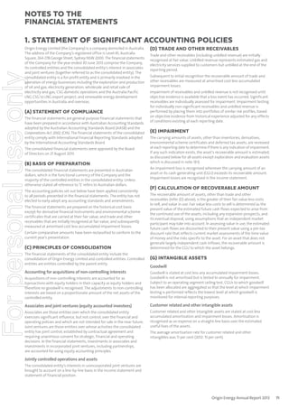 notes to the
ﬁnancial statements
1. Statement of signiﬁcant accounting policies

For personal use only

Origin Energy Limited (the Company) is a company domiciled in Australia.
The address of the Company’s registered office is Level 45, Australia
Square, 264-278 George Street, Sydney NSW 2000. The financial statements
of the Company for the year ended 30 June 2013 comprise the Company,
its controlled entities and the consolidated entity’s interest in associates
and joint ventures (together referred to as the consolidated entity). The
consolidated entity is a for-profit entity and is primarily involved in the
operation of energy businesses including the exploration and production
of oil and gas; electricity generation; wholesale and retail sale of
electricity and gas; CSG domestic operations and the Australia Pacific
LNG CSG to LNG export project; and renewable energy development
opportunities in Australia and overseas.

(A) STATEMENT OF COMPLIANCE
The financial statements are general purpose financial statements that
have been prepared in accordance with Australian Accounting Standards
adopted by the Australian Accounting Standards Board (AASB) and the
Corporations Act 2001 (Cth). The financial statements of the consolidated
entity comply with International Financial Reporting Standards adopted
by the International Accounting Standards Board.
The consolidated financial statements were approved by the Board
of Directors on 21 August 2013.

(B) BASIS OF PREPARATION
The consolidated financial statements are presented in Australian
dollars, which is the functional currency of the Company and the
majority of the controlled entities in the consolidated entity. Unless
otherwise stated all reference to ‘$’ refers to Australian dollars.
The accounting policies set out below have been applied consistently
to all periods presented in the financial statements. The entity has not
elected to early adopt any accounting standards and amendments.
The financial statements are prepared on the historical cost basis
except for derivative financial instruments and environmental scheme
certificates that are carried at their fair value; and trade and other
receivables that are initially recognised at fair value, and subsequently
measured at amortised cost less accumulated impairment losses.
Certain comparative amounts have been reclassified to conform to the
current year’s presentation.

(C) PRINCIPLES OF CONSOLIDATION
The financial statements of the consolidated entity include the
consolidation of Origin Energy Limited and controlled entities. Controlled
entities are entities controlled by the parent entity.

Accounting for acquisitions of non-controlling interests

(D) TRADE AND OTHER RECEIVABLES
Trade and other receivables (including unbilled revenue) are initially
recognised at fair value. Unbilled revenue represents estimated gas and
electricity services supplied to customers but unbilled at the end of the
reporting period.
Subsequent to initial recognition the recoverable amount of trade and
other receivables are measured at amortised cost less accumulated
impairment losses.
Impairment of receivables and unbilled revenue is not recognised until
objective evidence is available that a loss event has occurred. Significant
receivables are individually assessed for impairment. Impairment testing
for individually non-significant receivables and unbilled revenue is
performed by placing them into portfolios of similar risk profiles, based
on objective evidence from historical experience adjusted for any effects
of conditions existing at each reporting date.

(E) IMPAIRMENT
The carrying amounts of assets, other than inventories, derivatives,
environmental scheme certificates and deferred tax assets, are reviewed
at each reporting date to determine if there is any indication of impairment.
If any such indication exists, the asset’s recoverable amount is estimated,
as discussed below for all assets except exploration and evaluation assets
which is discussed in note 1(H).
An impairment loss is recognised whenever the carrying amount of an
asset or its cash-generating unit (CGU) exceeds its recoverable amount.
Impairment losses are recognised in the income statement.

(F) CALCULATION OF RECOVERABLE AMOUNT
The recoverable amount of assets, other than trade and other
receivables (refer (D) above), is the greater of their fair value less costs
to sell, and value in use. Fair value less costs to sell is determined as the
present value of the estimated future cash flows expected to arise from
the continued use of the assets, including any expansion prospects, and
its eventual disposal, using assumptions that an independent market
participant may take into account. In assessing value in use, the estimated
future cash flows are discounted to their present value using a pre-tax
discount rate that reflects current market assessments of the time value
of money and the risks specific to the asset. For an asset that does not
generate largely independent cash inflows, the recoverable amount is
determined for the CGU to which the asset belongs.

(G) INTANGIBLE ASSETS
Goodwill

Acquisitions of non-controlling interests are accounted for as
transactions with equity holders in their capacity as equity holders and
therefore no goodwill is recognised. The adjustments to non-controlling
interests are based on a proportionate amount of the net assets of the
controlled entity.

Goodwill is stated at cost less any accumulated impairment losses.
Goodwill is not amortised but is tested bi-annually for impairment.
Subject to an operating segment ceiling test, CGUs to which goodwill
has been allocated are aggregated so that the level at which impairment
testing is performed reflects the lowest level at which goodwill is
monitored for internal reporting purposes.

Associates and joint ventures (equity accounted investees)

Customer related and other intangible assets

Associates are those entities over which the consolidated entity
exercises significant influence, but not control, over the financial and
operating policies and which are not intended for sale in the near future.
Joint ventures are those entities over whose activities the consolidated
entity has joint control, established by contractual agreement and
requiring unanimous consent for strategic, financial and operating
decisions. In the financial statements, investments in associates and
investments in incorporated joint ventures, including partnerships,
are accounted for using equity accounting principles.

Customer related and other intangible assets are stated at cost less
accumulated amortisation and impairment losses. Amortisation is
recognised as an expense on a straight-line basis over the estimated
useful lives of the assets.
The average amortisation rate for customer related and other
intangibles was 11 per cent (2012: 15 per cent).

Jointly controlled operations and assets
The consolidated entity’s interests in unincorporated joint ventures are
brought to account on a line-by-line basis in the income statement and
statement of financial position.

Origin Energy Annual Report 2013

71

 