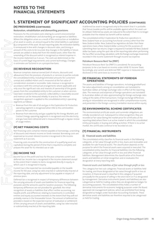 notes to the
ﬁnancial statements
1. Statement of signiﬁcant accounting policies (continued)
(N) PROVISIONS (CONTINUED)
Restoration, rehabilitation and dismantling provisions

For personal use only

Provisions for the estimated costs relating to current environmental
restoration, rehabilitation and dismantling are recognised as liabilities.
Where the obligation arises as a result of the construction or installation
of an asset or assets, an amount equal to the initial liability is capitalised
as a component of the asset. At each reporting date, the restoration liability
is remeasured in line with changes in discount rates, and timing or
amount of the costs to be incurred. Any changes in the liability in future
periods are added or deducted from the related asset, other than the
unwinding of the discount which is recognised as interest expense in
the income statement as it occurs. The costs are determined on the
basis of current legal requirements and current technology. Changes
in estimates are factored in on a prospective basis.

(O) REVENUE RECOGNITION
Revenue comprises revenue earned (net of returns, discounts and
allowances) from the provision of products or services to parties outside
the consolidated entity, including estimated amounts for customers’
unread and unbilled meters and is measured at the fair value of
consideration received or receivable. Sales revenue is recognised in
accordance with the contractual arrangements where applicable and
only once the significant risks and rewards of ownership of the goods
passes from the consolidated entity to the customer or when services
have been rendered to the customer, collectability is reasonably assured
and revenue can be measured reliably. In practice, the revenue
recognition approach is applied to the consolidated entity’s operating
segments as follows:
• Revenue from the sale of oil and gas in the Exploration & Production
operating segment is recognised when title to the commodities
passes to the customer.
• Revenue from electricity and gas supplied by the Energy Markets and
Contact Energy operating segments is recognised once the electricity
and gas have been delivered and is measured through a regular review
of usage meters.

(P) NET FINANCING COSTS
Net financing costs comprise interest payable on borrowings, unwinding
of discounts and interest income on funds invested. Borrowing costs are
expensed as incurred. Interest income is recognised in the income
statement as it accrues.
Financing costs incurred for the construction of a qualifying asset are
capitalised during the period of time that is required to complete and
prepare the asset for its intended use or sale.

(Q) INCOME TAX
Income tax on the profit and loss for the year comprises current and
deferred tax. Income tax is recognised in the income statement except
to the extent that it relates to items recognised directly in equity, in
which case it is recognised in equity.
Current tax is the expected tax receivable/payable on the taxable
income for the year, using tax rates enacted or substantively enacted at
the reporting date, and any adjustment to tax payable in respect of
previous years.
Deferred tax is recognised in respect of temporary differences between
the carrying amounts of assets and liabilities for financial reporting
purposes and the amounts used for taxation purposes. The following
temporary differences are not provided for: goodwill, the initial
recognition of assets or liabilities that affect neither accounting, nor
taxable profit, and differences relating to investments in controlled
entities and equity accounted investees to the extent that they will not
probably reverse in the foreseeable future. The amount of deferred tax
provided is based on the expected manner of realisation or settlement
of the carrying amount of assets and liabilities, using tax rates enacted
or substantively enacted at the reporting date.

A deferred tax asset is recognised only to the extent that it is probable
that future taxable profits will be available against which the asset can
be utilised. Deferred tax assets are reduced to the extent that it is no longer
probable that the related tax benefit will be realised.
The consolidated entity’s Exploration & Production operations in
New Zealand have an accounting functional currency other than the
New Zealand dollar. New Zealand tax legislation dictates that these
operations have a New Zealand dollar currency for the purposes of
submitting their tax returns. Origin is required to translate the New Zealand
dollar tax bases using the spot rate at the reporting date when performing
the tax effect accounting calculation, with the foreign exchange movement
recorded in the income statement through income tax expense.

Petroleum Resource Rent Tax (PRRT)
Petroleum Resource Rent Tax (PRRT) is considered, for accounting
purposes, to be a tax based on income under AASB 112 Income Taxes.
Accordingly, any current and deferred PRRT expense is measured and
disclosed on the same basis as income tax.

(R) FINANCIAL STATEMENTS OF FOREIGN
OPERATIONS
The assets and liabilities of foreign operations, including goodwill and
fair value adjustments arising on consolidation are translated to
Australian dollars at foreign exchange rates in effect at the reporting
date. The revenues and expenses of foreign operations are translated
to Australian dollars at rates approximating the foreign exchange rates
ruling at the dates of the transactions. Foreign exchange differences
arising on retranslation are recognised in other comprehensive income,
and presented in the foreign currency translation reserve within equity.

(S) ENVIRONMENTAL SCHEME CERTIFICATES
The environmental certificate assets and surrender obligations are
initially recorded at cost. Subsequent to initial recognition, they are
recorded at fair value (being the market price for certificates at the
reporting date) where there is an active market in which the consolidated
entity participates in buying and selling activities. If there is no active
market, the certificates continue to be recorded at cost.

(T) FINANCIAL INSTRUMENTS
(i) Financial assets and liabilities
The consolidated entity classifies its financial assets in the following
categories: at fair value through profit or loss, loans and receivables and
available-for-sale financial assets. The classification depends on the
purpose for which the financial assets were acquired or executed. The
consolidated entity classifies its financial liabilities into the following
categories: at fair value through profit or loss and other financial
liabilities. Management determines the classification of its financial
assets and liabilities at initial recognition and re-evaluates this
designation at every reporting date.

Financial assets and liabilities at fair value through proﬁt or loss
This category has two sub-categories: financial assets or liabilities held
for trading, and those designated at fair value through profit or loss at
inception. A financial asset is classified in this category if acquired
principally for the purpose of selling in the short term or if so designated
by management. Derivative instruments (assets and liabilities) are also
categorised as held for trading unless they are designated as hedges for
accounting purposes. The consolidated entity holds a number of
derivative instruments for economic hedging purposes under the Board
approved risk management policies, which are prohibited from being
designated as hedges under Australian Accounting Standards. These
derivative assets and liabilities are therefore required to be categorised
as held for trading.

Origin Energy Annual Report 2013

73

 