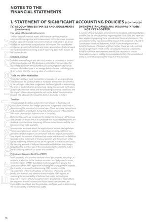 notes to the
ﬁnancial statements
1. Statement of signiﬁcant accounting policies (continued)
(V) ACCOUNTING ESTIMATES AND JUDGEMENTS
(CONTINUED)

Fair value of ﬁnancial instruments

For personal use only

The fair value of financial assets and financial liabilities must be
estimated for recognition and measurement or for disclosure purposes.
The fair value of financial instruments that are not traded in an active
market are determined using valuation techniques. The consolidated
entity uses a variety of methods and makes assumptions that are based
on market conditions existing at each reporting date. Refer to note 24
for further details.

Unbilled revenue
Unbilled revenue for gas and electricity meters is estimated at the end
of the reporting period. This involves an estimate of consumption for
each meter based on the customer’s past consumption history or an
estimate of unbilled days at an average billed rate over the billing cycle.
Refer to note 6 for the carrying value of unbilled revenue.

Trade and other receivables
The collectability of trade receivables is reviewed on an ongoing basis.
The allowance for doubtful debts is increased when debts are deemed
to be no longer collectable. Judgement has been applied in determining
the level of doubtful debts provisioning, taking into account the historic
analysis of collection trends and the prevailing economic conditions and
the impact of non-recurring events such as the Retail Transformation
project. The allowance for doubtful debts is disclosed in note 6.

Taxation
The consolidated entity is subject to income taxes in Australia and
jurisdictions where it has foreign operations. Judgement is required in
determining the provision for income taxes. There are many transactions
and calculations undertaken during the ordinary course of business for
which the ultimate tax determination is uncertain.
Deferred tax assets are recognised for deductible temporary differences
and unused tax losses only if it is probable that future taxable profits are
available to utilise those temporary differences and losses, and the tax
losses continue to be available.
Assumptions are made about the application of income tax legislation.
These assumptions are subject to risk and uncertainty and there is a
possibility that changes in circumstances will alter expectations which
may impact the amount of deferred tax assets and deferred tax liabilities
recorded in the statement of financial position and the amount of tax
losses and timing differences not yet recognised. In these circumstances,
the carrying amount of deferred tax assets and liabilities may change,
impacting the profit or loss of the consolidated entity. Refer to note 12
for the carrying value of tax assets and liabilities.

Petroleum Resource Rent Tax (PRRT)
PRRT applies to all Australian onshore oil and gas projects, including CSG
projects. In addition to the taxation estimates and judgements above,
implementation of PRRT legislation involves judgement around the
application of the PRRT legislation including the taxing point of projects,
the transfer price used for determining PRRT income, and the
measurement of the Starting Base on transition of existing permits,
production licences and retention leases into the PRRT regime. In
assessing the recoverability of deferred tax assets, estimates are
required in respect of future augmentation (escalation) of expenditure,
the sequence in which current and future deductible amounts are
expected to be utilised, and the probable cash flows used in determining
the recoverability of deferred tax assets.

76

(W) NEW STANDARDS AND INTERPRETATIONS
NOT YET ADOPTED
A number of new standards, amendments to standards and interpretations
are effective for annual periods beginning after 1 July 2013, and have not
been applied in preparing these consolidated financial statements. The
consolidated entity has reviewed the impact of the adoption of AASB 10
Consolidated Financial Statements, AASB 11 Joint Arrangements and
AASB 12 Disclosure of Interests in Other Entities. These are not expected
to have a significant effect on the consolidated financial statements.
AASB 13 Fair Value Measurement amends the valuation of certain
financial instruments held by the consolidated entity. The consolidated
entity is currently assessing the impact of this standard.

 