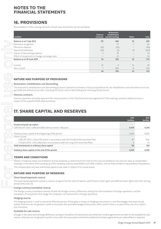 notes to the
ﬁnancial statements
16. Provisions
Reconciliations of the carrying amounts of each class of provision are set out below:

For personal use only

$million

Onerous
contracts

Restoration,
rehabilitation
and dismantling

Other

Total

175
–
(50)
(94)
3
–
34

465
57
(43)
(3)
19
10
505

35
5
–
(7)
–
–
33

675
62
(93)
(104)
22
10
572

33
1
34

9
496
505

25
8
33

67
505
572

Balance as at 1 July 2012
Provisions recognised
Provisions released
Payments/utilisation
Impact of discounting expense
Effect of movements in foreign exchange rates
Balance as at 30 June 2013
Current
Non-current

NATURE AND PURPOSE OF PROVISIONS
Restoration, rehabilitation and dismantling
The restoration, rehabilitation and dismantling provision represents estimates of future expenditure for site rehabilitation and restoration of oil and
gas fields and infrastructure sites, including the future costs of dismantling and removing infrastructure.

Onerous contracts
Onerous provisions primarily represent the onerous portion of the Transitional Services Agreement (TSA) covering customer related services in
respect of the acquired NSW retail businesses.

17. Share capital and reserves
2013
$million

2012
$million

4,441

4,345

Ordinary share capital at the beginning of the period
Shares issued:
– 7,083,417 (2012: 23,664,131) shares in accordance with the Dividend Reinvestment Plan
– 1,313,816 (2012: 1,393,248) shares in accordance with the Long Term Incentive Plans
Total movements in ordinary share capital

4,345

4,029

87
9
96

306
10
316

Ordinary share capital at the end of the period

4,441

4,345

Issued and paid-up capital
1,097,961,871 (2012: 1,089,564,638) ordinary shares, fully paid

TERMS AND CONDITIONS
Holders of ordinary shares are entitled to receive dividends as determined from time to time and are entitled to one vote per share at shareholders’
meetings. In the event of the winding up of the company, ordinary shareholders rank after creditors, and are fully entitled to any proceeds of liquidation.
The company does not have authorised capital or par value in respect of its issued shares.

NATURE AND PURPOSE OF RESERVES
Share-based payments reserve
The share-based payments reserve is used to recognise the fair value of options, performance share rights and deferred share rights over their vesting
period (refer note 25).

Foreign currency translation reserve

The foreign currency translation reserve records the foreign currency differences arising from the translation of foreign operations, and the
translation of transactions that hedge the company’s net investments in foreign operations.

Hedging reserve
The hedging reserve is used to record the effective portion of the gains or losses on hedging instruments in cash flow hedges that have not yet
settled. Amounts are recognised in profit or loss when the associated hedged transactions affect profit or loss or as part of the cost of an asset if
non-monetary.

Available-for-sale reserve
Changes in fair value and exchange differences arising on translation of investments and settlement residue agreements are taken to the available-for-sale
reserve. Amounts are recognised in profit or loss when the associated investments/settlement residue agreements are sold/settled or impaired.

Origin Energy Annual Report 2013

91

 