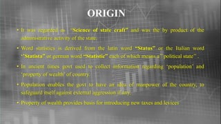 ORIGIN
• It was regarded as “Science of state craft” and was the by product of the
administrative activity of the state.
• Word statistics is derived from the latin word “Status” or the Italian word
‘’Statista” or german word “Statistic” each of which means a’’ political state’’ .
• In ancient times govt used to collect information regarding ‘population’ and
‘property of wealth’ of country.
• Population enables the govt to have an idea of manpower of the country, to
safeguard itself against external aggression if any.
• Property of wealth provides basis for introducing new taxes and levices
 