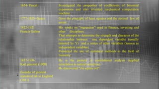1654- Pascal Investigated the properties of coefficients of binomial
expansions and also invented mechanical computation
machine.
1777-1855- Gauss Gave the principle of least squares and the normal law of
errors.
1822-1921
Francis Galton
His works on “regression” used in finance, investing and
other disciplines.
That attempts to determine the strength and character of the
relationship between one dependent variable (usually
denoted by Y) and a series of other variables (known as
independent variables}
Pioneered the use of statistical methods in the field of
biometry.
1857-1936
Karl pearson (1900)
Founder of greatest
statistical lab in England
(1911)
He is the pioneer in correlational analysis (applied
correlation to natural selection).
He discovered “chi square set”.
 