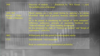 1908 Discovery of students ‘ t ‘ distribution by W.S. Gosset ( t test)
The probable error of the mean.
1890-1962
Renald . A . Fisher
‘ Father of Statistics’
Placed statistics on a very sound footing by applying it to various
diversified fields such as genetics, biometry, education , agriculture
etc.
He is the pioneer in introducing the concept of “point estimation”
(efficiency, sufficiency, principle of maximum likelihood etc),
“Fiducial inference” and “exact sampling distributions “.
He also pioneered the study of “Analysis of variance” and “design of
experiments “ (ANOVA)
1662 William petty and John graunt first demographic studies
1713 Jakob Bernoulli – Ars Conjectandi
Book on combinations and mathematical probability.
 