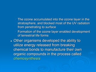 • The ozone accumulated into the ozone layer in the
stratosphere, and blocked most of the UV radiation
from penetrating to surface
• Formation of the ozone layer enabled development
of terrestrial life forms
 Other organisms developed the ability to
utilize energy released from breaking
chemical bonds to manufacture their own
organic compounds in the process called
chemosynthesis
 