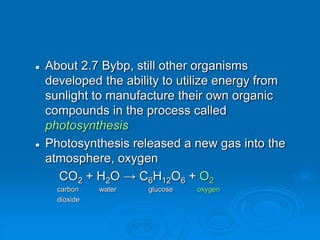  About 2.7 Bybp, still other organisms
developed the ability to utilize energy from
sunlight to manufacture their own organic
compounds in the process called
photosynthesis
 Photosynthesis released a new gas into the
atmosphere, oxygen
CO2 + H2O → C6H12O6 + O2
carbon water glucose oxygen
dioxide
 