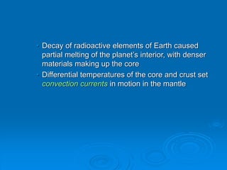 • Decay of radioactive elements of Earth caused
partial melting of the planet’s interior, with denser
materials making up the core
• Differential temperatures of the core and crust set
convection currents in motion in the mantle
 