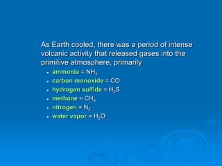 • As Earth cooled, there was a period of intense
volcanic activity that released gases into the
primitive atmosphere, primarily
 ammonia = NH3
 carbon monoxide = CO
 hydrogen sulfide = H2S
 methane = CH4
 nitrogen = N2
 water vapor = H2O
 
