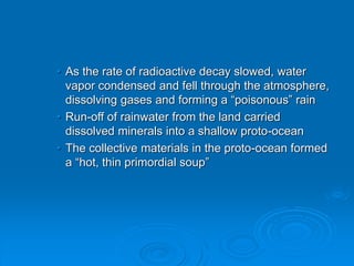 • As the rate of radioactive decay slowed, water
vapor condensed and fell through the atmosphere,
dissolving gases and forming a “poisonous” rain
• Run-off of rainwater from the land carried
dissolved minerals into a shallow proto-ocean
• The collective materials in the proto-ocean formed
a “hot, thin primordial soup”
 