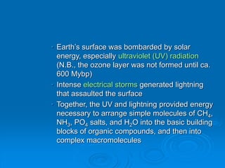• Earth’s surface was bombarded by solar
energy, especially ultraviolet (UV) radiation
(N.B., the ozone layer was not formed until ca.
600 Mybp)
• Intense electrical storms generated lightning
that assaulted the surface
• Together, the UV and lightning provided energy
necessary to arrange simple molecules of CH4,
NH3, PO4 salts, and H2O into the basic building
blocks of organic compounds, and then into
complex macromolecules
 